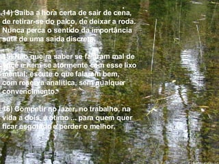 14) Saiba a hora certa de sair de cena, de retirar-se do palco, de deixar a roda. Nunca perca o sentido da importância sutil de uma saída discreta. 15) Não queira saber se falaram mal de você e nem se atormente com esse lixo mental; escute o que falaram bem,  com reserva analítica, sem qualquer convencimento. 16) Competir no lazer, no trabalho, na vida a dois, é ótimo ... para quem quer ficar esgotado e perder o melhor. 