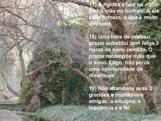 17) A rigidez é boa na pedra, não no homem. A ele cabe firmeza, o que é muito diferente. 18) Uma hora de intenso prazer substitui com folga 3 horas de sono perdido. O prazer recompõe mais que o sono. Logo, não perca uma oportunidade de divertir-se. 19) Não abandone suas 3 grandes e inabaláveis amigas: a intuição, a inocência e a fé! 
