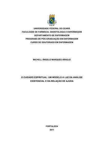 UNIVERSIDADE FEDERAL DO CEARÁ
FACULDADE DE FARMÁCIA, ODONTOLOGIA E ENFERMAGEM
DEPARTAMENTO DE ENFERMAGEM
PROGRAMA DE PÓS-GRADUAÇÃO EM ENFERMAGEM
CURSO DE DOUTORADO EM ENFERMAGEM
MICHELL ÂNGELO MARQUES ARAÚJO
O CUIDADO ESPIRITUAL: UM MODELO À LUZ DA ANÁLISE
EXISTENCIAL E DA RELAÇÃO DE AJUDA
FORTALEZA
2011
 
