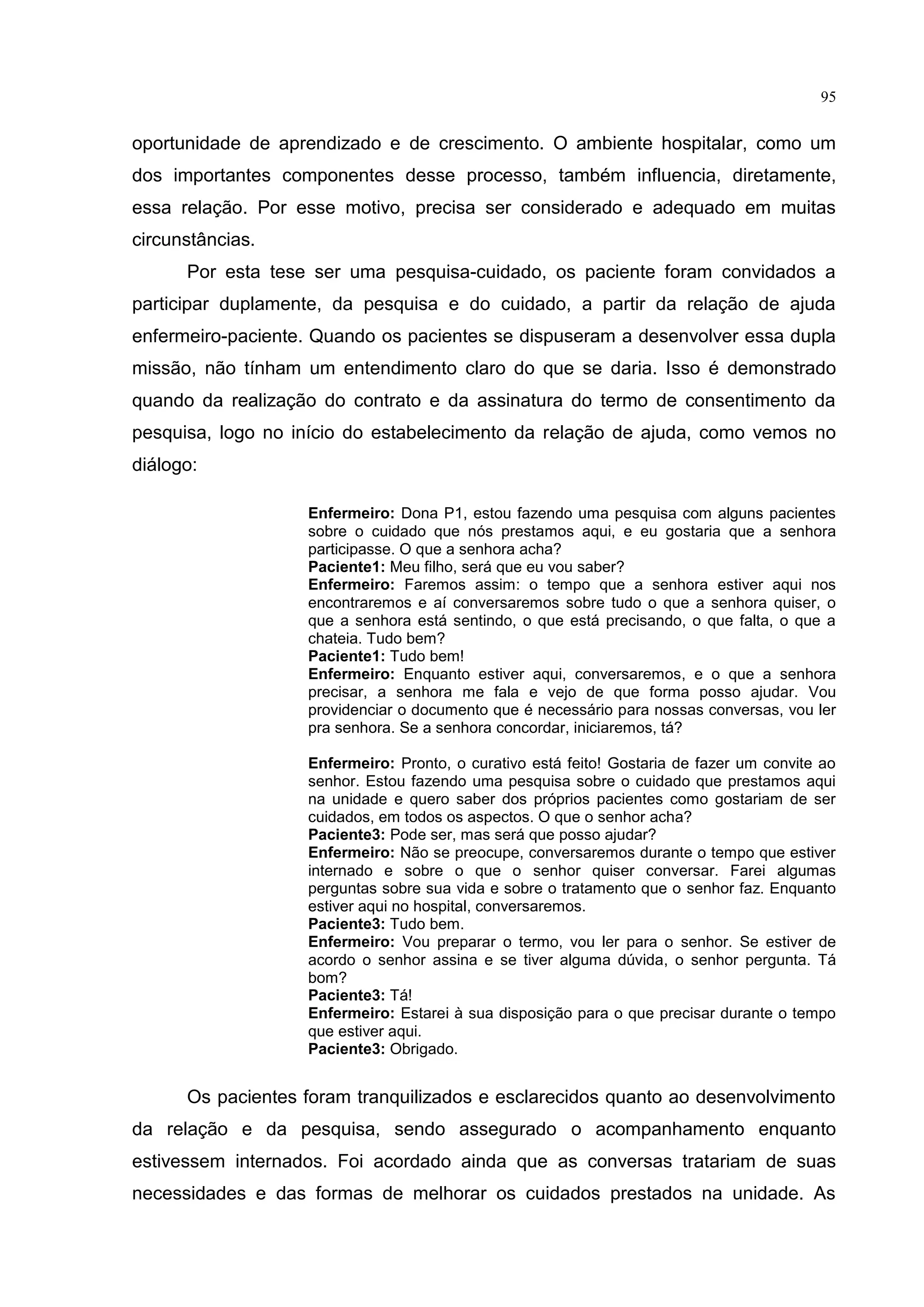 95
oportunidade de aprendizado e de crescimento. O ambiente hospitalar, como um
dos importantes componentes desse processo, também influencia, diretamente,
essa relação. Por esse motivo, precisa ser considerado e adequado em muitas
circunstâncias.
Por esta tese ser uma pesquisa-cuidado, os paciente foram convidados a
participar duplamente, da pesquisa e do cuidado, a partir da relação de ajuda
enfermeiro-paciente. Quando os pacientes se dispuseram a desenvolver essa dupla
missão, não tínham um entendimento claro do que se daria. Isso é demonstrado
quando da realização do contrato e da assinatura do termo de consentimento da
pesquisa, logo no início do estabelecimento da relação de ajuda, como vemos no
diálogo:
Enfermeiro: Dona P1, estou fazendo uma pesquisa com alguns pacientes
sobre o cuidado que nós prestamos aqui, e eu gostaria que a senhora
participasse. O que a senhora acha?
Paciente1: Meu filho, será que eu vou saber?
Enfermeiro: Faremos assim: o tempo que a senhora estiver aqui nos
encontraremos e aí conversaremos sobre tudo o que a senhora quiser, o
que a senhora está sentindo, o que está precisando, o que falta, o que a
chateia. Tudo bem?
Paciente1: Tudo bem!
Enfermeiro: Enquanto estiver aqui, conversaremos, e o que a senhora
precisar, a senhora me fala e vejo de que forma posso ajudar. Vou
providenciar o documento que é necessário para nossas conversas, vou ler
pra senhora. Se a senhora concordar, iniciaremos, tá?
Enfermeiro: Pronto, o curativo está feito! Gostaria de fazer um convite ao
senhor. Estou fazendo uma pesquisa sobre o cuidado que prestamos aqui
na unidade e quero saber dos próprios pacientes como gostariam de ser
cuidados, em todos os aspectos. O que o senhor acha?
Paciente3: Pode ser, mas será que posso ajudar?
Enfermeiro: Não se preocupe, conversaremos durante o tempo que estiver
internado e sobre o que o senhor quiser conversar. Farei algumas
perguntas sobre sua vida e sobre o tratamento que o senhor faz. Enquanto
estiver aqui no hospital, conversaremos.
Paciente3: Tudo bem.
Enfermeiro: Vou preparar o termo, vou ler para o senhor. Se estiver de
acordo o senhor assina e se tiver alguma dúvida, o senhor pergunta. Tá
bom?
Paciente3: Tá!
Enfermeiro: Estarei à sua disposição para o que precisar durante o tempo
que estiver aqui.
Paciente3: Obrigado.
Os pacientes foram tranquilizados e esclarecidos quanto ao desenvolvimento
da relação e da pesquisa, sendo assegurado o acompanhamento enquanto
estivessem internados. Foi acordado ainda que as conversas tratariam de suas
necessidades e das formas de melhorar os cuidados prestados na unidade. As
 