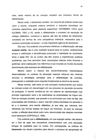 i 15




orais, antes mesmo de as crianças iniciarem seu processo formal de
alfabetização.
      Desse modo, o letramento constitui "um conjunto de práticas sociais que
usam a escrita, enquanto sistema simbólico e enquanto tecnologia, em
contextos específicos, para objetivos específicos" (SCRIBNER; COLE apud
KLEIMAN, 1995, p.19), sendo a alfabetização o processo de aquisição de
códigos (alfabético, numérico) e apenas um tipo de prática de letramento,
concebida em termos de uma competência individual, necessária para o
sucesso e promoção na escola - a mais importante agência de letramento.
       Dito isso, fica evidente uma primeira inferência: a alfabetização, em sua
acepção estrita, não é uma realidade tangível para os surdos, simplesmente
porque a codificação e decodificação pressupõe a habilidade de reconhecer
letras e sons (!!!). Se os surdos não têm acesso a experiências auditivas
qualitativas, que lhes permitam fazer associações básicas entre fonemas e
grafemas, seria inadequado nos referirmos à sua incursão ao mundo da escrita
denominando este processo de alfabetização.
      Mesmo       assim,       a   maioria    dos     encaminhamentos      metodológicos
desencadeados no contexto da educação especial utiliza-se dos mesmos
recursos   e     estratégias       pensadas    para    a   alfabetização   de   ouvintes,
pressupondo a oralidade como requisito fundamental ao domínio da escrita.
      Nesse sentido, este seria um dos principais condicionantes que coloca
as crianças surdas em desvantagem em seu processo de aquisição da escrita
do português. A escrita constitui-se em um sistema de representação cujo
princípio organizador seria o de sistematizar as propriedades da língua oral.
Para as crianças ouvintes, que pensam e se comunicam por meio da fala, tais
propriedades são fonéticas e, assim, elas têm relativa facilidade em aprender a
ler e a escrever uma escrita alfabética, já que esta, por natureza, tem
referência nas formas faladas da língua (os fonemas). Já para as crianças
surdas, a reflexão deve tomar outro rumo, desvinculado das relações inerentes
entre letras/sons (CAPOVILLA, 1999).
      Fica evidente que a alfabetização, em sua acepção estrita, não deveria
ser o foco de ação dos educadores comprometidos com uma educação
bilíngüe de qualidade para os surdos. Em contrapartida, as práticas de
letramento nos dariam subsídios para discutir o processo de apropriação da
 