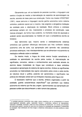 i 15




         Obviamente que. em se tratando de pessoas ouvintes, a linguagem oral
exerce a função de mediar a internalização de aspectos da aprendizagem da
escrita, servindo de base para sua construção. Como nos mostra VYGOTSKY
(1991), nesse percurso a linguagem escrita ganha autonomia como sistema
simbólico, podendo operar por si mesmo, não exigindo a obrigatória mediação
da oralidade para a objetivação da realidade. Muito embora a oralidade
permaneça sempre em nós, mobilizando o processo de construção, suas
marcas emergem, de forma mais evidente, no momento inicial de aquisição e
acabam sendo secundarizadas na medida em que a competência escrita se
fortalece.

         Isso demonstra          que,     mesmo         sendo      a oralidade/escrita          sistemas
simbólicos que guardam diferenças estruturais que lhes conferem relativa
autonomia uma da outra, sua apropriação pelo aprendiz não caracteriza
processos estanques, mas interdependentes que se alimentam mutuamente na
mediação e reflexão sobre a realidade.
         Do mesmo modo, a língua de sinais exerce função semelhante à
oralidade no aprendizado da escrita pelos surdos. A internalização de
significados, conceitos, valores e conhecimentos será realizada através do
domínio dessa modalidade de língua que constituirá a base simbólica
necessária à apropriação do sistema de signos escritos. Ambos os significantes
envolvidos na materialidade dos signos veiculados pelos sinais e pela escrita,
de natureza visual e gráfica, poderão ser apreendidos e significados nas
práticas de interação verbal sem as limitações impostas pela língua oral.
         É necessário reafirmar que a escrita, embora organizada a partir da
oralidade, guarda características específicas23 que permitem sua relativa
autonomia do sistema que lhe deu origem, oportunizando sua apropriação por
pessoas surdas que desconhecem o valor sonoro das palavras.




   A oralidade apresenta construções mais curtas,    menos complexas; por ser acompanhada de recursos
extra-lingüísticos (prosódia, gestos, expressões      faciais) e contextuáis utiliza-se de truncamentos.
repetições e retomadas, hesitações, tendo em vista   a presença do interlocutor. Já a escrita, por pressupor
um interlocutor ausente, necessita de uma série de   recursos de construção que assegurem a compreensão
da mensagem. Suas construções são mais longas e      complexas sintaticamente e há uma tendência a maior
concisão.
 