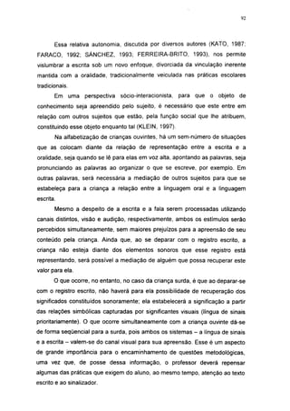 i 15




       Essa relativa autonomia, discutida por diversos autores (KATO, 1987;
FARACO, 1992; SÁNCHEZ, 1993; FERREIRA-BRITO, 1993), nos permite
vislumbrar a escrita sob um novo enfoque, divorciada da vinculação inerente
mantida com a oralidade, tradicionalmente veiculada nas práticas escolares
tradicionais.
       Em uma      perspectiva   sócio-interacionista,   para que   o objeto   de
conhecimento seja apreendido pelo sujeito, é necessário que este entre em
relação com outros sujeitos que estão, pela função social que lhe atribuem,
constituindo esse objeto enquanto tal (KLEIN, 1997).
       Na alfabetizaçáo de crianças ouvintes, há um sem-número de situações
que as colocam diante da relação de representação entre a escrita e a
oralidade, seja quando se lê para elas em voz alta, apontando as palavras, seja
pronunciando as palavras ao organizar o que se escreve, por exemplo. Em
outras palavras, será necessária a mediação de outros sujeitos para que se
estabeleça para a criança a relação entre a linguagem oral e a linguagem
escrita.
       Mesmo a despeito de a escrita e a fala serem processadas utilizando
canais distintos, visão e audição, respectivamente, ambos os estímulos serão
percebidos simultaneamente, sem maiores prejuízos para a apreensão de seu
conteúdo pela criança. Ainda que, ao se deparar com o registro escrito, a
criança não esteja diante dos elementos sonoros que esse registro está
representando, será possível a mediação de alguém que possa recuperar este
valor para ela.
       O que ocorre, no entanto, no caso da criança surda, é que ao deparar-se
com o registro escrito, não haverá para ela possibilidade de recuperação dos
significados constituídos sonoramente; ela estabelecerá a significação a partir
das relações simbólicas capturadas por significantes visuais (língua de sinais
prioritariamente). O que ocorre simultaneamente com a criança ouvinte dá-se
de forma seqüencial para a surda, pois ambos os sistemas - a língua de sinais
e a escrita - valem-se do canal visual para sua apreensão. Esse é um aspecto
de grande importância para o encaminhamento de questões metodológicas,
uma vez que, de posse dessa informação, o professor deverá repensar
algumas das práticas que exigem do aluno, ao mesmo tempo, atenção ao texto
escrito e ao sinalizador.
 
