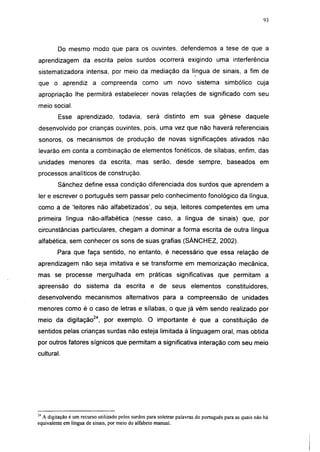 i 15




         Do mesmo modo que para os ouvintes, defendemos a tese de que a
aprendizagem da escrita pelos surdos ocorrerá exigindo uma interferência
sistematizadora intensa, por meio da mediação da língua de sinais, a fim de
que o aprendiz a compreenda como um novo sistema simbólico cuja
apropriação lhe permitirá estabelecer novas relações de significado com seu
meio social.
         Esse aprendizado, todavia, será distinto em sua gênese daquele
desenvolvido por crianças ouvintes, pois, uma vez que não haverá referenciais
sonoros, os mecanismos de produção de novas significações ativados não
levarão em conta a combinação de elementos fonéticos, de sílabas, enfim, das
unidades menores da escrita, mas serão, desde sempre, baseados em
processos analíticos de construção.
         Sánchez define essa condição diferenciada dos surdos que aprendem a
1er e escrever o português sem passar pelo conhecimento fonológico da língua,
como a de 'leitores não alfabetizados', ou seja, leitores competentes em uma
primeira língua não-alfabética (nesse caso, a língua de sinais) que, por
circunstâncias particulares, chegam a dominar a forma escrita de outra língua
alfabética, sem conhecer os sons de suas grafias (SÁNCHEZ, 2002).
         Para que faça sentido, no entanto, é necessário que essa relação de
aprendizagem não seja imitativa e se transforme em memorização mecânica,
mas se processe mergulhada em práticas significativas que permitam a
apreensão do sistema da escrita e de seus elementos                                    constituidores,
desenvolvendo mecanismos alternativos para a compreensão de unidades
menores como é o caso de letras e sílabas, o que já vêm sendo realizado por
meio da digitação24, por exemplo. O importante é que a constituição de
sentidos pelas crianças surdas não esteja limitada à linguagem oral, mas obtida
por outros fatores sígnicos que permitam a significativa interação com seu meio
cultural.




:4
  A digitação é um recurso utilizado pelos surdos para soletrar palavras do português para as quais não há
equivalente em língua de sinais, por meio do alfabeto manual.
 