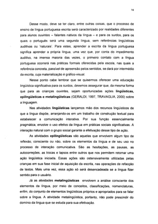 i 15




       Desse modo, deve se ter claro, entre outras coisas, que o processo de
ensino de língua portuguesa escrita será caracterizado por realidades diferentes
para alunos ouvintes - falantes nativos da língua - e para os surdos, para os
quais o português será uma segunda língua, sem referências lingüísticas
auditivas ou 'naturais'. Para estes, aprender a escrita da língua portuguesa
significa aprender a própria língua, uma vez que, por conta do impedimento
auditivo, na imensa maioria das vezes, o primeiro contato com a língua
portuguesa ocorrerá nas práticas formais oferecidas pela escola, nas quais a
referência concreta, passível de apreensão pelos sentidos, se dará por intermédio
da escrita, cuja materialização é gráfico-visual.
       Nesse ponto cabe lembrar que se quisermos oferecer uma educação
lingüística significativa para os surdos, devemos assegurar que, da mesma forma
que para as crianças ouvintes, sejam oportunizadas ações lingüísticas,
epilingüísticas e metalingüísticas (GERALDI, 1997, TRAVAGLIA, 2000) sobre
a linguagem.
       Nas atividades lingüísticas lançamos mão dos recursos lingüísticos de
que a língua dispõe, arranjando-os em um trabalho de construção textual para
estabelecer    a   comunicação    interativa.   Por   sua   função   essencialmente
pragmática, envolve o uso efetivo da língua em práticas sociais significativas. A
interação natural com o grupo social garante a efetivação desse tipo de ação.
      As atividades epilingüísticas são aquelas que envolvem algum tipo de
reflexão, consciente ou não, sobre os elementos da língua e de seu uso no
processo de interação comunicativa. São as hesitações, as pausas, as
autocorreções, as trocas e lapsos entre outros que nos permitem retomar uma
ação lingüística iniciada. Essas ações são ostensivamente utilizadas pelas
crianças em sua fase inicial de aquisição da escrita, nas operações de refacção
de textos. Mais uma vez, essa ação só será desencadeada se a língua fizer
sentido para o usuário.
      Já as atividades metalingüísticas         envolvem a análise consciente dos
elementos da língua, por meio de conceitos, classificações, nomenclaturas,
enfim, do conjunto de elementos lingüísticos próprios e apropriados para se falar
sobre a língua. A atividade metalingüística, portanto, não pode prescindir do
domínio da língua que se estuda para sua efetivação.
 