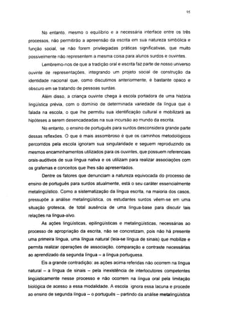 95




      No entanto, mesmo o equilíbrio e a necessária interface entre os três
processos, não permitirão a apreensão da escrita em sua natureza simbólica e
função social, se não forem privilegiadas práticas significativas, que muito
possivelmente não representem a mesma coisa para alunos surdos e ouvintes.
      Lembremo-nos de que a tradição oral e escrita faz parte de nosso universo
ouvinte de representações, integrando um projeto social de construção da
identidade nacional que, como discutimos anteriormente, é bastante opaco e
obscuro em se tratando de pessoas surdas.
      Além disso, a criança ouvinte chega à escola portadora de uma história
lingüística prévia, com o domínio de determinada variedade da língua que é
falada na escola, o que lhe permitiu sua identificação cultural e mobilizará as
hipóteses a serem desencadeadas na sua incursão ao mundo da escrita.
      No entanto, o ensino de português para surdos desconsidera grande parte
dessas reflexões. O que é mais assombroso é que os caminhos metodológicos
percorridos pela escola ignoram sua singularidade e seguem reproduzindo os
mesmos encaminhamentos utilizados para os ouvintes, que possuem referenciais
orais-auditivos de sua língua nativa e os utilizam para realizar associações com
os grafemas e conceitos que lhes são apresentados.
      Dentre os fatores que denunciam a natureza equivocada do processo de
ensino de português para surdos atualmente, está o seu caráter essencialmente
metalingüístico. Como a sistematização da língua escrita, na maioria dos casos,
pressupõe a análise metalingüística, os estudantes surdos vêem-se em uma
situação grotesca, de total ausência de uma língua-base para discutir tais
relações na língua-alvo.
      As ações lingüísticas, epilingüísticas e metalingüísticas, necessárias ao
processo de apropriação da escrita, não se concretizam, pois não há presente
uma primeira língua, uma língua natural (leia-se língua de sinais) que mobilize e
permita realizar operações de associação, comparação e contraste necessárias
ao aprendizado da segunda língua - a língua portuguesa.
      Eis a grande contradição: as ações acima referidas não ocorrem na língua
natural - a língua de sinais - pela inexistência de interlocutores competentes
lingüísticamente nesse processo e não ocorrem na língua oral pela limitação
biológica de acesso a essa modalidade. A escola ignora essa lacuna e procede
ao ensino de segunda língua - o português - partindo da análise metalingüística
 