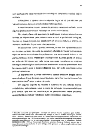 i 15




sem que haja uma base lingüística consolidada para compreensão desse tipo de
atividade.
         Sintetizando, o aprendizado da segunda língua se dá (se dá?) em um
'vácuo lingüístico', baseado em atividades metalingüísticas.
         A reversão desse quadro incoerente remete à necessária reflexão sobre
algumas premissas envolvidas nesse tipo de prática inconsistente.
         Um primeiro fator está assentado na ausência de profissionais surdos nas
escolas, co-responsáveis pelo processo educacional, e professores bilíngües,
fluentes em língua de sinais, que possibilitem um processo natural, e a termo, de
aquisição da primeira lingua pelas crianças surdas.
         Os educadores surdos, quando presentes, ou não têm representatívídade
nas decisões tomadas na escola, ou assumem a função de 'meros' instrutores de
língua de sinais ou monitores dos professores; sua atuação está limitada a um
planejamento que lhes é imposto por seus superiores ouvintes, posto em prática
em aulas de 50 minutos em cada turma, nas quais reproduzem as mesmas
estratégias metodológicas tradicionais de ensino com as quais aprenderam. Não
há espaço criativo para a surdopedagogia que, por certo, acarretaria novas
práticas institucionais.
         Já os professores ouvintes caminham a passos lentos em direção ao seu
aprendizado da língua de sinais, sucumbindo aos caminhos 'menos tortuosos' da
comunicação total25 e das práticas bimodais.
         Um segundo aspecto diz respeito à ausência de uma reflexão teórico-
metodológica, sistematizada, sobre o ensino de português como segunda língua
para surdos, que leve em consideração as peculiaridades desse processo,
apresentando alternativas voltadas às suas necessidades lingüísticas.




25
   Filosofia educacional que pressupõe a utilização de qualquer recurso lingüístico para facilitar a
comunicação com a pessoa surda , tais como a fala, a língua de sinais, o alfabeto dactilológico, a leitura
labial, a mímica, a dramatização, entre outros. A Comunicação Total prega e pratica o bimodalismo (uso
concomitante da língua oral e da língua de sinais), e isso conduz a alterações estruturais nas duas línguas,
sobretudo nesta última por ser a mais desprestigiada e desconhecida entre os educadores. Segundo
FERREIRA-BRITO (1993), a Comunicação Total seria uma nova forma de Oralismo. uma vez que os
sinais são usados apenas na forma de apoio à língua oral, ignorando-se toda a complexidade estrutural
especifica daquela língua.
 