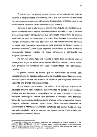 i 15




        Enquanto isso. os alunos surdos seguem sendo cobaias das práticas
 intuitivas e desqualificadas teoricamente, em curso, que acabam por reproduzir
 os mesmos encaminhamentos, já bastante desgastados e criticados, dada a sua
 inconsistência, pensados para o ensino de língua materna.
        Soma-se a isso o fato de que o ensino de português para surdos baseia-
 se em estratégias metodológicas fundamentalmente lexicais, ou seja, o trabalho
 pressupõe operações com palavras e sua significação, relegando-se as relações
 sintáticas a um segundo plano, quando ocorrem. Essa forma de encaminhamento
 reforça a produção escrita típica dos surdos que traz marcas estruturais da língua
de sinais, cuja gramática caracteriza-se pela ausência de flexões verbais e
elementos coesivos26, entre outros aspectos, distanciando os alunos surdos da
compreensão dessas            relações    na língua       portuguesa e acentuando sua
marginalização escolar.

        Por fim, um último fator diz respeito a nossa total ignorância sobre a
passagem da língua de sinais para a escrita alfabética, que se constitui, ainda,
num processo desconhecido em suas especificidades pela comunidade
científica.
        O grande número de surdos que se apropriaram da escrita, sem
necessariamente ter passado pelo domínio da oralidade, depõe favoravelmente
para essa possibilidade. No entanto, os aspectos psicocognitivos envolvidos
são ainda uma grande incógnita científica.
        O que temos conhecimento, na prática, é de algumas propostas de
educação bilíngüe bem sucedidas, desenvolvidas na Europa e nos Estados
Unidos, que apontam para a necessidade de que esse processo incorpore as
inovações tecnológicas visuais que permitam a interação com diferentes
formas de representação simbólica como gráficos, textos, movimentos, ícones,
imagens, softwares,        internet,    entre outros. Estes formatos diferentes de
comunicação e informação só trariam benefícios aos surdos, tendo em vista
sua potencialidade         para    o acesso       ao    conhecimento        intermediado      por
linguagens basicamente visuais.



:6
    É oportuno registrar que os estudos lingüísticos em andamento no cenário nacional (FELIPE
1993,1998: 2001; QUADROS, 1995, 1997) apontam para a existência de flexões verbais/nominais em
língua de sinais marcadas discursivamente em mecanismos espaciais, dada sua natureza visual, e não
marcadas morfossintaticamemente, tal qual ocorre em português.
 