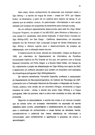 i 15




        Além disso, temos conhecimento de pesquisas que avançam sobre o
Sign Writing - a escrita da língua de sinais - criado em 1974, por Valerie
Sutton, na Dinamarca, a partir de um sistema para registro da dança. É um
sistema que se ampliou, evoluiu, foi padronizado, informatizado e vem sendo
utilizado com sucesso em programas de letramento para crianças surdas.
        Há um software especialmente desenvolvido para este fim (Sign Writer
Computer Program), na versão 4.3 do MS-DOS, para Windows e Macintosh, e
uma versão 5.0, atualizada, está sendo finalizada. O Deaf Action Comitee for
Sign Writing-DAC,       em San Diego - Califórnia, desenvolveu um dicionário
bastante rico da American Sign Language (Língua de Sinais Americana) em
Sign Writing e oferece suporte para o desenvolvimento de projetos de
alfabetizaçáo, com a utilização desse recurso.
        O sistema escrito de sinais, através do computador, chegou ao Brasil em
1996,    por   intermédio   do   Departamento     de   Informática   da   Pontifícia
Universidade Católica do Rio Grande do Sul que, em parceria com a Escola
Especial Concórdia, em Porto Alegre, e a Escola Helen Keller, em Caxias do
Sul, implementa o projeto de alfabetizaçáo em Sign Writing com apoio do DAC
e desenvolve um software educativo que contém um dicionário com exemplos
da Libras/língua portuguesa/ Sign Writing/desenho.
        De maneira semelhante, Fernando Capovilla, professor e pesquisador
do Departamento de Neuropsicolingüística, do Instituto de Psicologia da USP,
juntamente com a Federação Nacional de Educação e Integração de Surdos -
Feneis, publicou uma versão de um dicionário trilingüe, envolvendo a língua
brasileira de sinais - Libras, a escrita dos sinais (Sign Writing) e a língua
portuguesa. Além de pioneira, esta é a obra mais completa na área, até então
produzida.
        Segundo os pesquisadores, a escrita dos sinais é um recurso inovador
que se coloca como um processo intermediário na aquisição da escrita
alfabética pelos surdos, possibilitando o estabelecimento de novas relações
para a construção do conhecimento e novas formas de atividade mental,
considerando-se     o    potencial   dos   meios eletrônicos   de    informação     e
comunicação, para complementar e aperfeiçoar o. Rrocesso de ensino e
aprendizagem.
 