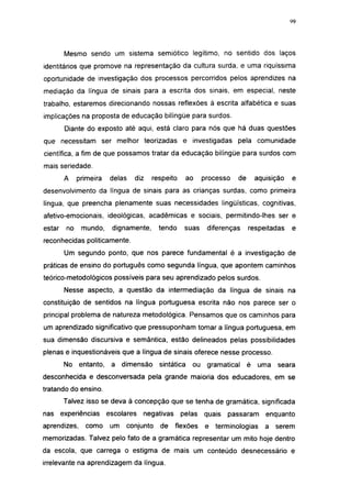 i 15




        Mesmo sendo um sistema semiótico legítimo, no sentido dos laços
identitários que promove na representação da cultura surda, e uma riquíssima
oportunidade de investigação dos processos percorridos pelos aprendizes na
mediação da língua de sinais para a escrita dos sinais, em especial, neste
trabalho, estaremos direcionando nossas reflexões à escrita alfabética e suas
implicações na proposta de educação bilíngüe para surdos.
        Diante do exposto até aqui, está claro para nós que há duas questões
que necessitam ser melhor teorizadas e investigadas pela comunidade
científica, a fim de que possamos tratar da educação bilíngüe para surdos com
mais seriedade.
        A    primeira    delas     diz   respeito       ao    processo   de       aquisição     e
desenvolvimento da língua de sinais para as crianças surdas, como primeira
língua, que preencha plenamente suas necessidades lingüísticas, cognitivas,
afetivo-emocionais, ideológicas, acadêmicas e sociais, permitindo-lhes ser e
estar   no    mundo,     dignamente,        tendo    suas      diferenças     respeitadas       e
reconhecidas politicamente.
        Um segundo ponto, que nos parece fundamental é a investigação de
práticas de ensino do português como segunda língua, que apontem caminhos
teórico-metodológicos possíveis para seu aprendizado pelos surdos.
        Nesse aspecto, a questão da intermediação da língua de sinais na
constituição de sentidos na língua portuguesa escrita não nos parece ser o
principal problema de natureza metodológica. Pensamos que os caminhos para
um aprendizado significativo que pressuponham tomar a língua portuguesa, em
sua dimensão discursiva e semântica, estão delineados pelas possibilidades
plenas e inquestionáveis que a língua de sinais oferece nesse processo.
        No entanto,      a dimensão         sintática    ou    gramatical     é   uma    seara
desconhecida e desconversada pela grande maioria dos educadores, em se
tratando do ensino.
        Talvez isso se deva à concepção que se tenha de gramática, significada
nas experiências        escolares     negativas     pelas     quais   passaram       enquanto
aprendizes,    como      um      conjunto   de    flexões      e terminologias       a   serem
memorizadas. Talvez pelo fato de a gramática representar um mito hoje dentro
da escola, que carrega o estigma de mais um conteúdo desnecessário e
irrelevante na aprendizagem da língua.
 
