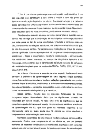 100




      O fato é que não se pode negar que a dimensão morfossintática é um
dos aspectos que constituem e dão forma à língua e que não pode ser
ignorada na educação lingüística do aluno. Questionar o lugar e a natureza
desse aprendizado é um passo posterior à consciência de sua necessidade em
uma proposta de ensino de língua materna, ou de segunda língua. No entanto,
essa discussão paira no mais profundo e, politicamente incorreto, silêncio.
      Sintetizando o exposto até aqui, devemos deixar clara a questão que se
coloca: não se nega que a apropriação da escrita pelos surdos seja possível e
que esta possa se dar de forma significativa, vinculada a contextos reais de
uso, extrapolando as relações estruturais, em direção ao nível discursivo que,
de fato, lhe confere sentido. Tal apropriação é mediada pela língua de sinais e
por ela significada. Sob essa perspectiva, há um grande número de produções
acadêmicas - teses e dissertações, literatura especializada - apresentando-
nos evidências desse processo, no campo da Lingüística Aplicada e da
Pedagogia, demonstrando que o aprendizado da leitura e escrita do português
são realidades tangíveis para os surdos (LACERDA; GÓES, 2000; BOTELHO,
2002; SILVA, s/d).

      No entanto, chamamos a atenção para um aspecto fundamental ainda
ignorado: o processo de aprendizagem de uma segunda língua demanda
operações mentais que envolvem, também, relações gramaticais, nas quais a
primeira língua é envolvida, mobilizando e articulando conhecimentos prévios,
fazendo comparações, contrastes, associações, enfim, materializando sentidos
outros na nova realidade lingüística que se coloca.
      Nesse   sentido,   mesmo    que   os   aspectos   fonológicos   da   língua
portuguesa sejam dispensáveis, dado que os significantes poderão ser
veiculados por canais visuais, há toda uma rede de significações que se
constróem a partir de tramas estruturais. Há mecanismos sintáticos envolvidos
na aprendizagem de L2, que são parte da realidade lingüística a ser
internalizada, para os quais ainda não há clareza de como viabilizar a
compreensão e sistematização pelos surdos.
      Conhecer a gramática de uma língua é fundamental para compreendê-la
plenamente. Porém, este componente só se efetiva se, em um primeiro
momento, os aspectos conceituais são vivenciados, significados em contextos
reais de uso. Apreender tais estruturas faz parte do processo de aprendizagem
 