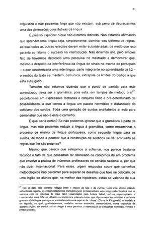 101




lingüística e não podemos fingir que não existam, sob pena de depreciarmos
uma das dimensões constitutivas da língua.
         É preciso explicitar o que não estamos dizendo. Não estamos afirmando
que aprender uma língua seja, simplesmente, dominar seu sistema de regras,
ao qual todas as outras relações devam estar subordinadas, de modo que isso
garanta ao falante o sucesso na interlocução. Não diríamos isto, pelo simples
fato de havermos dedicado uma pesquisa no mestrado a demonstrar que,
mesmo a despeito da interferência da língua de sinais na escrita do português
- o que caracterizaria uma interlíngua, parte integrante no aprendizado de L2 -
o sentido do texto se mantém, comunica, extrapola os limites do código a que
está subjugado.
        Também não estamos dizendo que o ponto de partida para este
aprendizado deva ser a gramática, pois esta, em tempos de método oral27,
perpetuou-se em expressões fechadas e conjunto finito e pré-determinado de
possibilidades, o que tornou a língua um pacote hermético e distanciado do
cotidiano dos surdos. Toda uma geração de surdos analfabetos aí está para
demonstrar que não é este o caminho.
         E qual seria então? Se não podemos ignorar que a gramática é parte da
língua, mas não podemos reduzir a língua à gramática, como encaminhar o
processo de ensino de língua portuguesa, como segunda língua para os
surdos, de modo a permitir que a construção de sentidos se dê, articulada às
regras que lhe são próprias?
        Mesmo que pareça que estejamos a sofismar, nos parece bastante
fecundo o fato de que possamos ter delineado os contornos de um problema
que envolve a prática de inúmeros professores no cenário nacional e, por que
não dizer, internacional. Para estes, urgem respostas sobre que caminhos
metodológicos irão percorrer para superar os desafios que hoje se colocam, de
uma legião de alunos que, na melhor das hipóteses, estão se valendo de sua

21
   Isto se dava pela inerente relação entre o ensino da fala e da escrita. Com esta última estando
subordinada àquela, os encaminhamentos metodológicos pressupunham uma progressão fonética que se
iniciava com os fonemas de mais fácil visualização para leitura labial, até os imperceptíveis e
considerados mais difíceis. Aliadas a esta técnica estavam outras que objetivavam racionalizar a estrutura
gramatical da língua portuguesa, estabelecendo uma espécie de 'chave' (Clave de Fitzgerald) ou modelo a
ser seguido, no qual. gradativamente, modelos seriam treinados, memorizados, numa seqüência de
quarenta lições, em média, até se chegar à meta prevista: a reprodução de sintagmas nominais, verbais e
preposicionais.
 