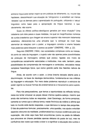 102




primeira língua para tentar inserir-se em práticas de letramento, ou, na pior das
hipóteses, desconhecem sua situação de bilingüismo' e acreditam ser menos
'dotados' que os demais para o aprendizado do português, utilizando o 'vácuo'
lingüístico como base para a apropriação          da língua nacional, o que,
obviamente, não ocorre.
          Quais os efeitos político-ideológicos gerados por essa situação? Uma
cidadania com dois pesos e duas medidas, na qual os insignificantes números
de surdos brasileiros que chegam ao ensino superior não merecem tratamento
estatístico, oferecendo-nos uma amostra que "a começar do nível mais
elementar de relações com o poder, a linguagem constitui o arame farpado
mais poderoso para bloquear o acesso ao poder" (GNERRE, 1994, p. 22).
          Segundo GNERRE (1994), nas sociedades complexas como as nossas,
do ponto de vista da linguagem, o sujeito vale não apenas pelas possibilidades
de produção de mensagens verbais que possui, ligadas aos níveis de
competências socialmente valorizadas e instituídas, mas vale, também, pelas
possibilidades de compreensão de mensagens e conteúdos, veiculados nessa
complexa fraseología típica, que exclui grande parte dos falantes nativos da
língua.
          Ainda, de acordo com o autor, a única brecha deixada aberta para a
discriminação, na base da ideologia democrática, fundamenta-se nos critérios
da linguagem e educação. Por meio delas podemos reproduzir a estrutura de
poder vigente ou buscar formas de problematizá-la e mecanismos para superá-
las.
          Para nós pesquisadores, que temos a oportunidade da reflexão teórica,
resta-nos tentar encaixar as peças desse imenso quebra-cabeça, mesmo que
ainda não tenhamos todas as respostas. José Saramago, de forma perspicaz,
comenta os rumos que a ciência tomou neste fim/inicio de milênio e afirma que
tudo no mundo está dando respostas, o que demora é o tempo das perguntas.
O fato de podermos formular, precisamente, uma questão, nos ajuda a elucidar
aspectos obscuros da realidade, problematizá-los e buscar evidências para sua
superação, não onde seja mais fácil encontrá-las (como na piada do bêbado
que procurava as chaves perdidas apenas debaixo do poste de luz), mas na
confluência das vozes que estão a dizer e a significar a educação dos surdos e
 