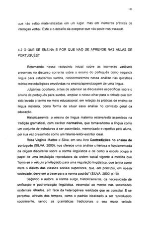 103




que não estão materializadas em um lugar, mas em inúmeras práticas de
interação verbal. Este é o desafio da exegese que não pode nos escapar.




4.2 O QUE SE ENSINA E POR QUE NÃO SE APRENDE NAS AULAS DE
PORTUGUÊS?


      Retomando     nosso   raciocínio   inicial   sobre as    inúmeras     variáveis
presentes no discurso corrente sobre o ensino do português como segunda
língua para estudantes surdos, concentraremos nossa análise nas questões
teórico-metodológicas envolvidas no ensino/aprendizagem de uma língua.
      Julgamos oportuno, antes de adensar as discussões específicas sobre o
ensino de português para surdos, ampliar o nosso olhar para o debate que tem
sido levado a termo no meio educacional, em relação às práticas de ensino de
língua materna, como forma de situar essa análise no contexto geral da
educação.
      Historicamente, o ensino de língua materna esteve/está assentado na
tradição gramatical, com caráter normativo, que tomava/toma a língua como
um conjunto de estruturas a ser assimilado, memorizado e repetido pelo aluno,
por sua vez presumido como um falante-leitor-escritor ideal.
      Rosa Virgínia Mattos e Silva, em seu livro Contradições no ensino de
português (SILVA, 2000), nos oferece uma análise criteriosa e fundamentada
da origem discursiva sobre a norma lingüística e de como a escola ocupa o
papel de uma instituição reprodutora da ordem social vigente à medida que
"torna-se o veículo privilegiado para uma regulação lingüistica, que tenha como
meta o dialeto das classes sociais superiores, que, em princípio, em nossa
sociedade, deve ser a base para a norma padrão" (SILVA, 2000, p.10).
      Segundo a autora, a norma surge, historicamente, da necessidade de
unificação e padronização lingüística, essencial ao menos nas sociedades
ocidentais letradas, em face da heterogênea realidade que as constitui. E se
perpetua, através dos tempos, como o padrão idealizado a ser reproduzido
socialmente,   sendo   as   gramáticas    tradicionais   o    seu   maior    veículo
 