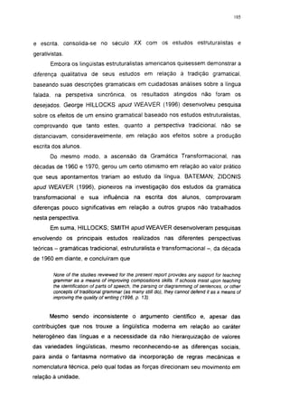 i 15




e escrita, consolida-se no século XX com os estudos estruturalistas e
gerativistas.
       Embora os lingüistas estruturalistas americanos quisessem demonstrar a
diferença qualitativa de seus estudos em relação à tradição gramatical,
baseando suas descrições gramaticais em cuidadosas análises sobre a língua
falada, na perspetiva sincrónica, os resultados atingidos não foram os
desejados. George HILLOCKS apud WEAVER (1996) desenvolveu pesquisa
sobre os efeitos de um ensino gramatical baseado nos estudos estruturalistas,
comprovando que tanto estes, quanto a perspectiva tradicional, não se
distanciavam, consideravelmente, em relação aos efeitos sobre a produção
escrita dos alunos.
       Do mesmo modo, a ascensão da Gramática Transformacional, nas
décadas de 1960 e 1970, gerou um certo otimismo em relação ao valor prático
que seus apontamentos trariam ao estudo da língua. BATEMAN; ZIDONIS
apud WEAVER (1996), pioneiros na investigação dos estudos da gramática
transformacional     e sua influência        na escrita dos alunos,            comprovaram
diferenças pouco significativas em relação a outros grupos não trabalhados
nesta perspectiva.
       Em suma, HILLOCKS; SMITH apud WEAVER desenvolveram pesquisas
envolvendo os principais estudos realizados nas diferentes perspectivas
teóricas - gramáticas tradicional, estrutura lista e transformacional - , da década
de 1960 em diante, e concluíram que

        None of the studies reviewed for the present report provides any support for teaching
        grammar as a means of improving compositions skills. If schools insist upon teaching
        the identification of parts of speech, the parsing or diagramming of sentences, or other
        concepts of traditional grammar (as many still do), they cannot defend it as a means of
        improving the quality of writing (1996, p. 13).


       Mesmo sendo inconsistente o argumento científico e, apesar das
contribuições que nos trouxe a lingüística moderna em relação ao caráter
heterogéneo das línguas e a necessidade da não hierarquização de valores
das variedades lingüísticas, mesmo reconhecendo-se as diferenças sociais,
paira ainda o fantasma normativo da incorporação de regras mecânicas e
nomenclatura técnica, pelo qual todas as forças direcionam seu movimento em
relação à unidade,
 