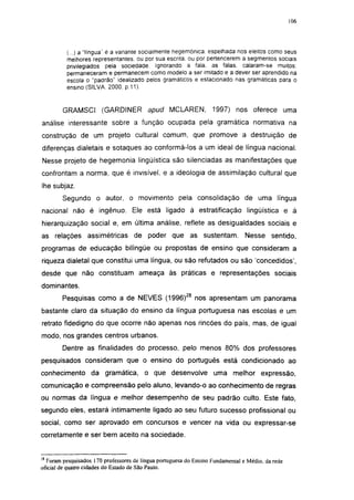 i 15




          (...) a "língua" é a variante socialmente hegemônica, espelhada nos eleitos como seus
          melhores representantes, ou por sua escrita, ou por pertencerem a segmentos sociais
          privilegiados pela sociedade. Ignorando a fala, as falas, calaram-se muitos;
          permaneceram e permanecem como modelo a ser imitado e a dever ser aprendido na
          escola o "padrão" idealizado pelos gramáticos e estacionado nas gramáticas para o
          ensino (SILVA. 2000. p.11).


        GRAMSCI (GARDINER                 apud MCLAREN,            1997) nos oferece uma
análise interessante sobre a função ocupada pela gramática normativa na
construção de um projeto cultural comum, que promove a destruição de
diferenças dialetais e sotaques ao conformá-los a um ideal de língua nacional.
Nesse projeto de hegemonia lingüística são silenciadas as manifestações que
confrontam a norma, que é invisível, e a ideologia de assimilação cultural que
lhe subjaz.
        Segundo o autor, o movimento pela consolidação de uma língua
nacional não é ingênuo. Ele está ligado à estratificação lingüistica e à
hierarquização social e, em última análise, reflete as desigualdades sociais e
as relações assimétricas de poder que as sustentam.                             Nesse     sentido,
programas de educação bilíngüe ou propostas de ensino que consideram a
riqueza dialetal que constitui uma língua, ou são refutados ou são 'concedidos',
desde que não constituam ameaça às práticas e representações sociais
dominantes.
        Pesquisas como a de NEVES (1996)28 nos apresentam um panorama
bastante claro da situação do ensino da língua portuguesa nas escolas e um
retrato fidedigno do que ocorre não apenas nos rincões do país, mas, de igual
modo, nos grandes centros urbanos.
        Dentre as finalidades do processo, pelo menos 80% dos professores
pesquisados consideram que o ensino do português está condicionado ao
conhecimento da gramática, o que desenvolve uma melhor expressão,
comunicação e compreensão pelo aluno, levando-o ao conhecimento de regras
ou normas da língua e melhor desempenho de seu padrão culto. Este fato,
segundo eles, estará intimamente ligado ao seu futuro sucesso profissional ou
social, como ser aprovado em concursos e vencer na vida ou expressar-se
corretamente e ser bem aceito na sociedade.


28
  Foram pesquisados 170 professores de língua portuguesa do Ensino Fundamental e Médio, da rede
oficial de quatro cidades do Estado de São Paulo.
 