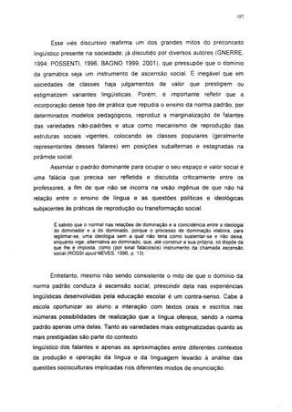 107




       Esse viés discursivo reafirma um dos grandes mitos do preconceito
lingüístico presente na sociedade, já discutido por diversos autores (GNERRE,
1994; POSSENTI, 1996; BAGNO 1999, 2001), que pressupõe que o domínio
da gramática seja um instrumento de ascensão social. É inegável que em
sociedades de classes          haja julgamentos        de    valor   que    prestigiem     ou
estigmatizem variantes       lingüísticas.    Porém,     é importante       refletir que a
incorporação desse tipo de prática que repudia o ensino da norma padrão, por
determinados modelos pedagógicos, reproduz a marginalização de falantes
das variedades não-padrões e atua como mecanismo de reprodução das
estruturas sociais vigentes, colocando as classes populares                     (geralmente
representantes desses falares) em posições subalternas e estagnadas na
pirâmide social.
      Assimilar o padrão dominante para ocupar o seu espaço e valor social é
uma falácia que precisa ser refletida e discutida criticamente entre os
professores, a fim de que não se incorra na visão ingênua de que não há
relação entre o ensino de língua e as questões políticas e ideológicas
subjacentes às práticas de reprodução ou transformação social.

        É sabido que o normal nas relações de dominação é a coincidência entre a ideologia
        do dominador e a do dominado, porque o processo de dominação elabora, para
        legitimar-se, uma ideologia sem a qual não teria como sustentar-se e não deixa,
        enquanto vige, alternativa ao dominado, que, até construir a sua própria, só dispõe da
        que lhe é imposta, como (por sinal falaciosos) instrumento da chamada ascensão
        social (ROSSI apud NEVES, 1996, p. 13).



      Entretanto, mesmo não sendo consistente o mito de que o domínio da
norma padrão conduza à ascensão social, prescindir dela nas experiências
lingüísticas desenvolvidas pela educação escolar é um contra-senso. Cabe à
escola oportunizar ao aluno a interação com textos orais e escritos nas
inúmeras possibilidades de realização que a língua oferece, sendo a norma
padrão apenas uma delas. Tanto as variedades mais estigmatizadas quanto as
mais prestigiadas são parte do contexto
lingüístico dos falantes e apenas as aproximações entre diferentes contextos
de produção e operação da língua e da linguagem levarão à análise das
questões socioculturais implicadas nos diferentes modos de enunciação.
 