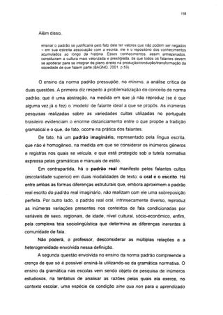 i 15




      Além disso,

        ensinar o padrão se justificaria pelo fato dele ter valores que não podem ser negados
        - em sua estreita associação com a escrita, ele é o repositório dos conhecimentos
        acumulados ao longo da história. Esses conhecimentos, assim armazenados,
        constituíram a cultura mais valorizada e prestigiada, de que todos os falantes devem
        se apoderar para se integrar de pleno direito na produção/condução/transformação da
        sociedade de que fazem parte (BAGNO, 2001. p.59).


      O ensino da norma padrão pressupõe, no mínimo, a análise critica de
duas questões. A primeira diz respeito à problematização do conceito de norma
padrão, que é uma abstração, na medida em que já não reproduz (se é que
alguma vez já o fez) o 'modelo' de falante ideal a que se propôs. As inúmeras
pesquisas realizadas sobre as variedades cultas utilizadas no português
brasileiro evidenciam o enorme distanciamento entre o que propõe a tradição
gramatical e o que, de fato, ocorre na prática dos falantes.
      De fato, há um padrão imaginário, representado pela língua escrita,
que não é homogêneo, na medida em que se considerar os inúmeros gêneros
e registros nos quais se veicula, e que está protegido sob a tutela normativa
expressa pelas gramáticas e manuais de estilo.
      Em contrapartida, há o padrão real manifesto pelos falantes cultos
(escolaridade superior) em duas modalidades de texto: o oral e o escrito. Há
entre ambas as formas diferenças estruturais que, embora aproximem o padrão
real escrito do padrão real imaginário, não realizam com ele uma sobreposição
perfeita. Por outro lado, o padrão real oral, intrínsecamente diverso, reproduz
as inúmeras variações presentes nos contextos de fala condicionadas por
variáveis de sexo, regionais, de idade, nível cultural, sócio-econômico, enfim,
pela complexa teia sociolingüística que determina as diferenças inerentes à
comunidade de fala.
      Não poderá, o professor, desconsiderar as múltiplas relações e a
heterogeneidade envolvida nessa definição.
      A segunda questão envolvida no ensino da norma padrão compreende a
crença de que só é possível ensiná-la utilizando-se da gramática normativa. O
ensino da gramática nas escolas vem sendo objeto de pesquisa de inúmeros
estudiosos, na tentativa de analisar as razões pelas quais ela exerce, no
contexto escolar, uma espécie de condição sine qua non para o aprendizado
 
