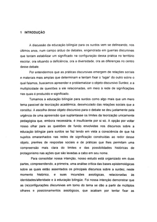 1   INTRODUÇÃO



      A discussão da educação bilíngüe para os surdos vem se delineando, nos
últimos anos, num campo árduo de debates, engendrada em guerras discursivas
que tentam estabilizar um significado na configuração dessa prática no território
escolar, ora situando a deficiência, ora a diversidade, ora as diferenças no centro
desse debate.
      Por entendermos que as práticas discursivas emergem de relações sociais
e materiais mais amplas que determinam e tentam fixar o 'lugar' do outro sobre o
qual falamos, buscamos apreender e problematizar o objeto discursivo Surdez, e a
multiplicidade de questões a ele relacionadas, em meio à rede de significações
nas quais é produzido e significado.
      Tomamos a educação bilíngüe para surdos como algo mais que um mero
tema passível de teorização acadêmica, desvinculado das relações sociais que a
constitui. A escolha desse objeto discursivo para o debate se deu justamente pela
urgência de uma apreensão que suplantasse os limites da teorização unicamente
pedagógica que, embora necessária, é insuficiente por si só. A opção por voltar
nosso olhar para as questões de fundo envolvidas nos discursos sobre a
educação bilíngüe para surdos se faz tendo em vista a consciência de que há
sujeitos emaranhados nas redes de significação construídas ao redor desse
objeto, prenhes de respostas sociais e de práticas que lhes permitam uma
compreensão     mais     clara   do     limites   e das   possibilidades   históricas   de
protagonismo nas ações que são levadas a cabo em seu nome.
       Para consolidar nossa intenção, nosso estudo está organizado em duas
partes, compreendendo, a primeira, uma análise crítica das bases epistemológicas
sobre as quais estão assentados os principais discursos sobre a surdez, neste
momento     histórico,    e      suas     incursões   axiológicas,    relacionadas      às
identidades/alteridade e à educação bilíngüe. Foi nossa intenção demonstrar que
as (re)configurações discursivas em torno do tema se dão a partir de múltiplos
olhares e posicionamentos          axiológicos, que acabam        por tentar fixar as
 