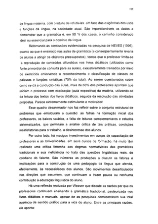 i 15




de língua materna, com o intuito de refutá-las. em face das exigências dos usos
e funções da língua, na sociedade atual. São inquestionáveis os dados a
demonstrar que a gramática é, em 90 % dos casos, o caminho considerado
ideal ou essencial para o domínio da língua.
       Retomando as conclusões evidenciadas na pesquisa de NEVES (1996),
quanto ao que é ensinado nas aulas de gramática (e conseqüentemente levaria
os alunos a atingir os objetivos pressupostos), temos que o professor limita-se
 a reprodução de conteúdos difundidos nos livros didáticos (utilizados como
fonte primordial de consulta para as aulas), exaustivamente treinados por meio
de exercícios envolvendo o reconhecimento e classificação de classes de
palavras e funções sintáticas (75% do total). Ao serem questionados sobre
como se dá a condução das aulas, mais de 60% dos professores apontam que
iniciam o processo com explicação (aula expositiva) da matéria, utilizando-se
da leitura dos textos dos livros didáticos, seguida da resolução das atividades
propostas. Parece extremamente estimulante e motivador!

      Esse quadro desanimador nos faz refletir sobre o conjunto estrutural de
problemas que emolduram a questão: as falhas na formação inicial dos
professores, os baixos salários, a falta de leituras complementares e estudos
sistematizados, que permitam a análise crítica de tais práticas, condições
insatisfatórias para o trabalho, o desinteresse dos alunos.
      Por outro lado, há maciços investimentos em cursos de capacitação de
professores e as Universidades, em seus cursos de formação, há muito têm
realizado uma crítica ferrenha aos dogmas normativistas das gramáticas
tradicionais e sua ineficiência no trato das questões lingüísticas reais, do
cotidiano do falante. São inúmeras as produções a discutir os fatores e
implicações para a construção de uma pedagogia da língua que atenda,
efetivamente, às necessidades dos alunos. São movimentos desarticulados
nas direções que assumem, que continuam a trazer pouca ou nenhuma
contribuição à educação lingüística do aluno.
      Há uma reflexão realizada por Weaver que discute as razões por que os
professores continuam ensinando a gramática tradicional, pasteurizada nos
livros didáticos e manuais, apesar de as pesquisas demonstrarem sua total
ausência de sentido prático para a vida do aluno. Entre as principais razões,
ela aponta:
 