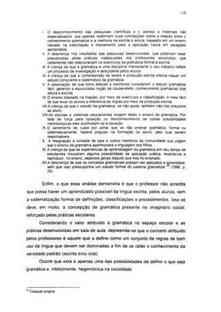 110




             I. O desconhecimento das pesquisas científicas e o acesso a materiais não
                  especializados, que apenas reafirmam suas concepções sobre a relação entre o
                  conhecimento gramatical e a melhoria na escrita e leitura, baseado em um ensino
                  calcado na exercitação e treinamento para a aplicação futura em situações
                  apropriadas.
             II. A descrença nos resultados das pesquisas desenvolvidas, que poderiam estar
                  prejudicadas pelas práticas inadequadas dos professores envolvidos, que
                  certamente não relacionariam os exercícios da gramática formal à escrita.
             III. A crença de que a gramática é uma disciplina interessante e seu trabalho reflete
                  um processo de investigação e descoberta pelos alunos.
             IV. A crença de que a compreensão de textos e produção escrita efetiva requer um
                  estudo consciente e sistemático da gramática.
             V. A associação de que bons leitores e escritores consideram o estudo gramatical
                  fácil, gerando a equivocada noção de causa-efeito. conhecimento gramatical/ boa
                  leitura e escrita.
             VI. O ensino baseado na fixação, por meio de exercícios e classificação, é mais fácil
                  do que levar os alunos à inferência de regras por meio da produção escrita.
             VII.A crença de que o estudo da gramática, se não ajuda, também não traz prejuízos
                  ao aluno.
             VIII.As escolas e sistemas educacionais exigem deles o ensino da gramática. Por
                  falta de força para oposição ou desconhecimento de outras possibilidades
                  metodológicas eles acomodam-se à situação.
             IX. O sentimento de culpa por achar que se não ensinar gramática, formal ou
                  sistematicamente, haverá prejuízo na formação do aluno, pelo qual seriam
                  responsáveis.
             X. A resignação à vontade de pais e outros membros da comunidade que julgam
                  que o ensino da gramática aperfeiçoará a linguagem dos filhos.
             XI. A crença de que as experiências de aprendizagem da gramática em seu tempo de
                  estudantes trouxeram alguma possibilidade de aplicação prática, levando-os a
                  reproduzir, no ensino, aspectos gerais daquilo que lhes foi ensinado.
             XII.A descrença de que os conceitos gramaticais possam ser aplicados e aprendidos,
                  sem que isso pressuponha um estudo formal do sistema gramatical           (1996, p
                  25).


             Enfim, o que essa análise demonstra é que o professor não acredita
que possa haver um aprendizado possível da língua escrita, pelos alunos, sem
a sistematização formal de definições, classificações e procedimentos. Isso se
deve, em muito, à concepção de gramática presente no imaginário social,
reforçado pelas práticas escolares.
           Considerando o valor atribuído à gramática no espaço escolar e as
práticas desenvolvidas em sala de aula, depreende-se que o conceito atribuído
pelos professores é aquele que a define como um conjunto de regras de bom
uso da língua que devem ser dominadas a fim de se obter o conhecimento da
variedade padrão (escrita e/ou oral).
           Ocorre que esta é apenas uma das possibilidades de definir o que seja
gramática e, infelizmente, hegemônica na sociedade.



19
     Tradução própria.
 