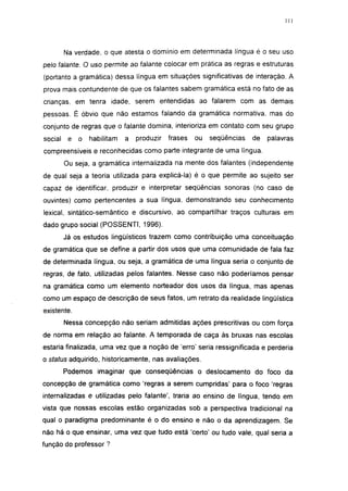 111




         Na verdade, o que atesta o domínio em determinada língua é o seu uso
pelo falante. O uso permite ao falante colocar em prática as regras e estruturas
(portanto a gramática) dessa língua em situações significativas de interação. A
prova mais contundente de que os falantes sabem gramática está no fato de as
crianças, em tenra idade, serem entendidas ao falarem com as demais
pessoas. É óbvio que não estamos falando da gramática normativa, mas do
conjunto de regras que o falante domina, interioriza em contato com seu grupo
social    e   o   habilitam   a   produzir   frases   ou   seqüências   de   palavras
compreensíveis e reconhecidas como parte integrante de uma língua.
         Ou seja, a gramática internalizada na mente dos falantes (independente
de qual seja a teoria utilizada para explicá-la) é o que permite ao sujeito ser
capaz de identificar, produzir e interpretar seqüências sonoras (no caso de
ouvintes) como pertencentes a sua língua, demonstrando seu conhecimento
lexical, sintático-semântico e discursivo, ao compartilhar traços culturais em
dado grupo social (POSSENTI, 1996).
         Já os estudos lingüísticos trazem como contribuição uma conceituação
de gramática que se define a partir dos usos que uma comunidade de fala faz
de determinada língua, ou seja, a gramática de uma língua seria o conjunto de
regras, de fato, utilizadas pelos falantes. Nesse caso não poderíamos pensar
na gramática como um elemento norteador dos usos da língua, mas apenas
como um espaço de descrição de seus fatos, um retrato da realidade lingüística
existente.
         Nessa concepção não seriam admitidas ações prescritívas ou com força
de norma em relação ao falante. A temporada de caça às bruxas nas escolas
estaria finalizada, uma vez que a noção de 'erro' seria ressignificada e perderia
o status adquirido, historicamente, nas avaliações.
         Podemos imaginar que conseqüências o deslocamento do foco da
concepção de gramática como 'regras a serem cumpridas' para o foco 'regras
internalizadas e utilizadas pelo falante', traria ao ensino de língua, tendo em
vista que nossas escolas estão organizadas sob a perspectiva tradicional na
qual o paradigma predominante é o do ensino e não o da aprendizagem. Se
não há o que ensinar, uma vez que tudo está 'certo' ou tudo vale, qual seria a
função do professor ?
 