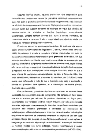 i 15




      Segundo NEVES (1996), aqueles professores que despertaram para
uma crítica em relação aos valores da gramática tradicional, procurando dar
aulas nas quais a gramática descritiva ocupasse o lugar central, não acreditam
na 'eficácia' de seu novo encaminhamento. No lugar de exercícios normativos,
praticam outros que supõem dar conta da descrição da língua que se reduz ao
reconhecimento    de    unidades     e       funções   lingüísticas,     especialmente
taxionômicas. Embora tenham abolido das aulas o ensino normativo, os
professores ainda acham que é ele o responsável pelo domínio, ainda que
relativo, da variedade prestigiada socialmente.

      É o círculo vicioso do preconceito lingüístico, do qual nos fala Marcos
Bagno em seu livro Preconceito lingüístico. O que é, como se faz (BAGNO,
1999). O professor é levado a reproduzir práticas cristalizadas por meio de
mecanismos institucionais materializados pela gramática tradicional, em sua
vertente normativo-prescritivista, que inspira as práticas de ensino que, por
sua vez, estimulam o surgimento da indústria do livro didático, cujos autores
- fechando o círculo - recorrem à gramática tradicional como fonte de pesquisa
e inspiração nas suas concepções sobre a língua. Isso tudo, aliado ao que o
autor chama de 'comandos paragramaticais', ou seja, a força da mídia, dos
livros paradidáticos, das revistas e manuais do bem falar, dos CD-ROMS, entre
outros, atua reforçando o mito de que o brasileiro não sabe o português e
precisa da gramática para aprender. É a idealização da norma padrão,
destinada a poucos eleitos.
      E os professores, quando se dispõem a romper com as amarras dessa
concepção, não encontram respaldo institucional, não conseguem fazer ecoar
sua voz e acabam por retornar às práticas discursivas da língua pura,
essencializada na variedade padrão. Sejam movidos por uma preocupação
normativa, sejam por uma preocupação descritiva, os professores acabam por
reduzirem   seu   trabalho    'gramatical'     a   atividades   de     exercitação   de
metalinguagem, utilizando textos como pretextos para o trabalho, pela simples
dificuldade em tomarem as diferentes dimensões da língua em uso em suas
atividades. Diante das lacunas em sua formação profissional, o que os leva à
insegurança em relação a alguns tópicos ou conteúdos, acabam por reproduzir
os modelos fixados nos livros didáticos, mesmo reconhecendo a quase
nenhuma aplicação prática ou valor na aprendizagem realizada (NEVES, 1996).
 