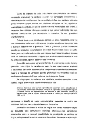 Diante do exposto até aqui, nos parece que prevalece uma estreita
concepção gramatical no contexto escolar. Tal concepção desconsidera a
realidade plural e multifacetada da comunidade de fala, nas variáveis utilizadas
pelos diferentes grupos sociais, em diferentes situações de uso, objeto das
gramáticas descritivas, ou ignora o conhecimento internalizado pelo falante, a
depender das múltiplas interações verbais a que estiver submetido nas suas
relações socioculturais, que redundaria no conteúdo de sua gramática
mental/interna.
       Embora óbvia, essa constatação parece ser ainda necessária, uma vez
que ultimamente o discurso politicamente correto é aquele que demoniza todo
e qualquer trabalho com a gramática. Tanto a gramática quanto a variedade
padrão são 'produtos' estigmatizados e banidos dos discursos atuais. É a velha
herança do racionalismo iluminista, por meio do qual nossa tomada de posição
deve ter orientação dicotômica: a opção por A elimina definitivamente B. Não
há síntese dialética, apenas oposição dos contrários.
      A questão que parece ser primordial não é se devemos ou não tomar a
gramática como objeto de trabalho nas salas de aula, mas (uma vez ampliado
o seu sentido para além dos manuais e compêndios do bem falar) questionar o
lugar e a natureza da variedade padrão gramatical nos diferentes níveis de
ensino/aprendizagem da língua materna, ou de segunda língua.
      Se a linguagem, tomada em sua totalidade, envolve operações com e
sobre a língua, a fim de que sejam contempladas sua

      dimensão discursiva, pela qual as expressões se relacionam com a situação real de
      sua produção, a dimensão semântica, pela qual as expressões se interpretam segundo
      o sistema cultural de representação da realidade e pela dimensão sintática ou
      gramatical pela qual se regram sistematicamente as construções da língua (NEVES,
      1996, p. 41),


permanece o desafio de como operacionalizar propostas de ensino que
trabalhem de forma harmoniosa todas essas dimensões.
      A dimensão discursiva e lexical da língua vem sendo incessante objeto
de   discussão    pela   comunidade     científica,   oferecendo-nos      consistentes
argumentos sobre a inegável possibilidade de constituição de sentidos na
língua portuguesa pelos surdos, mesmo a despeito da forma que sua produção
 