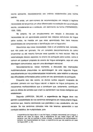 i 15




escrita apresente, desobedecendo aos critérios estabelecidos pela norma
padrão.
      Há ainda, um sem-número de recomendações em relação à legítima
necessidade de lançarmos um olhar diferenciado na avaliação de sua produção
escrita, considerando-se o conteúdo, em detrimento da forma (FERNANDES,
1998, 1999).
      No entanto,         há um emudecimento             em relação       à discussão       da
necessidade de um aprendizado possível das relações estruturais da língua
pelos surdos, na medida em que esse aprendizado lhes trará maiores
possibilidades de compreensão e identificação com a língua-alvo.
      Assumimos aqui essa necessidade. Este é um problema real, concreto,
que não pode ser ignorado. Há um completo desconhecimento do como
encaminhar ou até mesmo formular essa questão no meio escolar. Não há
sistematização desses aspectos no ensino do português para surdos, como é
comum em qualquer proposta de ensino de língua estrangeira, seja em uma
abordagem comunicativa, seja em uma abordagem estrutural.
      Secundarizando-se,          nesse momento, a discussão das                 implicações
multi/interculturais presumidas na aprendizagem de uma segunda língua,
exaustivamente por nós problematizadas inicialmente, cabe redefinir a natureza
das dificuldades enfrentadas pelos surdos em seu aprendizado do português.
      Enquanto isso não ocorre, os alunos surdos seguem incapazes de
perceber, primeiro em sua língua natural, e depois na língua portuguesa, os
mecanismos morfossintáticos que a constituem que, certamente, contribuem
para os efeitos de sentidos que criam ou apreendem nas trocas dialógicas que
estabelecem.
      Segundo LARROSA; SKLIAR, a experiência da língua deve nos
permitir a possibilidade de nos sentirmos estrangeiros em nossa própria língua,
sentirmos que, mesmo dominando sua gramática e seu vocabulário, ela nos
escapa. Se nos sentirmos cômodos nela não teremos apreendido a sua
condição babélica, de multiplicidade, pois

          a experiência da lingua não é o uso da língua, a relação instrumental com a língua, o
          sentir-se em casa na língua, mas a experiência de que nossa língua não nos
          pertence, que não se submete à nossa vontade, a experiência da impropriedade e,
          portanto, da impersonalidade da língua, a experiência de que não estamos em casa
          na língua (2001, p. 20).
 