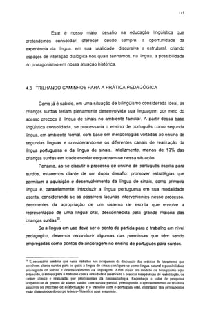 i 15




                 Este     é nosso        maior     desafio      na educação           lingüística     que
pretendemos         consolidar:       oferecer,      desde      sempre,       a    oportunidade        da
experiência da língua, em sua totalidade, discursiva e estrutural, criando
espaços de interação dialógica nos quais tenhamos, na língua, a possibilidade
do protagonismo em nossa atuação histórica.




4.3 TRILHANDO CAMINHOS PARA A PRÁTICA PEDAGÓGICA


         Como já é sabido, em uma situação de bilingüismo considerada ideal, as
crianças surdas teriam plenamente desenvolvida sua linguagem por meio do
acesso precoce à língua de sinais no ambiente familiar. A partir dessa base
lingüística consolidada, se processaria o ensino de português como segunda
língua, em ambiente formal, com base em metodologias voltadas ao ensino de
segundas línguas e considerando-se os diferentes canais de realização da
língua portuguesa e da língua de sinais. Infelizmente, menos de 10% das
crianças surdas em idade escolar enquadram-se nessa situação.
         Portanto, ao se discutir o processo de ensino de português escrito para
surdos, estaremos diante de um duplo desafio: promover estratégias que
permitam a aquisição e desenvolvimento da língua de sinais, como primeira
língua e, paralelamente, introduzir a língua portuguesa em sua modalidade
escrita, considerando-se as possíveis lacunas intervenientes nesse processo,
decorrentes da apropriação de um sistema de escrita que envolve a
representação de uma língua oral, desconhecida pela grande maioria das
crianças surdas30.
        Se a língua em uso deve ser o ponto de partida para o trabalho em nível
pedagógico, devemos reconduzir algumas das premissas que vêm sendo
empregadas como pontos de ancoragem no ensino de português para surdos.



   É necessário lembrar que neste trabalho nos ocupamos da discussão das práticas de letramento que
envolvem alunos surdos para os quais a língua de sinais configura-se como língua natural e possibilidade
privilegiada de acesso e desenvolvimento da linguagem. Além disso, no modelo de bilingüismo aqui
defendido, o espaço para o trabalho com a oralidade é reservado a práticas terapêuticas de reabilitação, de
caráter clínico e realizadas por profissionais da fonoaudiologia. Reconheço o valor de pesquisas
ocupando-se de grupos de alunos surdos com surdez parcial, pressupondo o aproveitamento de resíduos
auditivos no processo de alfabetização e o trabalho com o português oral, entretanto tais pressupostos
estão distanciados do corpo teórico-filosófico aqui assumido.
 