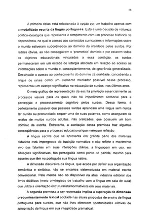 116




      A primeira delas está relacionada à opção por um trabalho apenas com
a modalidade escrita da (íngua portuguesa. Esta é uma decisão de natureza
político-ideológica que representa o rompimento com um processo histórico de
dependência, no qual o acesso aos conteúdos curriculares e informações sobre
o mundo estiveram subordinados ao domínio da oralidade pelos surdos. Por
razões óbvias, ao não conseguirem o 'prometido' domínio e por estarem todos
os   objetivos   educacionais    vinculados   a   essa   condição,      os   surdos
permaneceram em um estado de letargia absoluta em relação ao acesso às
informações sobre o mundo e, conseqüentemente, de ignorância generalizada.
Desvincular o acesso ao conhecimento do domínio da oralidade, concebendo a
língua de sinais como um elemento mediador possível nesse processo,
representou um avanço significativo na educação de surdos, nos últimos anos.

      O meio gráfico de representação da escrita privilegia essencialmente os
processos visuais para os quais não há impedimento sensorial para a
percepção   e    processamento    cognitivo   pelos   surdos.   Dessa     forma,    é
perfeitamente possível que pessoas surdas aprendam uma língua sem nunca
ter ouvido ou pronunciado sequer uma de suas palavras, como asseguram os
relatos de muitos surdos adultos, não oralizados, que possuem um bom
domínio da escrita. Entretanto, a aceitação dessa premissa traz algumas
conseqüências para o processo educacional que merecem reflexão.
      A língua escrita que se apresenta em grande parte dos materiais
didáticos está impregnada da tradição normativa e não reflete o movimento
vivo dos falantes em suas interações diárias, a linguagem em uso, em
situações significativas, tão perseguida como ponto de partida, mesmo para
aqueles que têm no português sua língua nativa.
      A dimensão discursiva da língua, que acaba por definir sua organização
semântica e sintática, não se encontra sistematizada em material escrito
convencional. Pelo menos não no disponível na atual indústria editorial dos
livros didáticos (meio privilegiado de trabalho com a língua em sala de aula)
que utiliza a orientação estruturalista/normativista em seus materiais.
      A segunda premissa a ser repensada implica a superação da dimensão
predominantemente lexical adotada nas atuais propostas de ensino de língua
portuguesa para surdos, que não lhes oferecem oportunidades efetivas de
apropriação da língua em sua integridade gramatical.
 