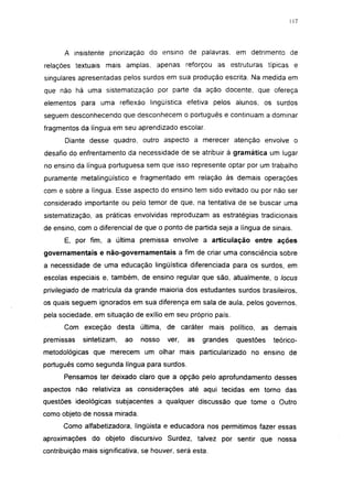 117




       A insistente priorização do ensino de palavras, em detrimento de
relações textuais mais amplas, apenas reforçou as estruturas típicas e
singulares apresentadas pelos surdos em sua produção escrita. Na medida em
que não há uma sistematização por parte da ação docente, que ofereça
elementos para uma reflexão lingüística efetiva pelos alunos, os surdos
seguem desconhecendo que desconhecem o português e continuam a dominar
fragmentos da língua em seu aprendizado escolar.
       Diante desse quadro, outro aspecto a merecer atenção envolve o
desafio do enfrentamento da necessidade de se atribuir à gramática um lugar
no ensino da língua portuguesa sem que isso represente optar por um trabalho
puramente metalingüístico e fragmentado em relação às demais operações
com e sobre a língua. Esse aspecto do ensino tem sido evitado ou por não ser
considerado importante ou pelo temor de que, na tentativa de se buscar uma
sistematização, as práticas envolvidas reproduzam as estratégias tradicionais
de ensino, com o diferencial de que o ponto de partida seja a língua de sinais.
       E, por fim, a última premissa envolve a articulação entre ações
governamentais e não-governamentais a fim de criar uma consciência sobre
a necessidade de uma educação lingüística diferenciada para os surdos, em
escolas especiais e, também, de ensino regular que são, atualmente, o locus
privilegiado de matrícula da grande maioria dos estudantes surdos brasileiros,
os quais seguem ignorados em sua diferença em sala de aula, pelos governos,
pela sociedade, em situação de exílio em seu próprio país.
      Com exceção desta última, de caráter mais político, as demais
premissas    sintetizam,   ao   nosso   ver,   as   grandes   questões   teórico-
metodológicas que merecem um olhar mais particularizado no ensino de
português como segunda língua para surdos.
      Pensamos ter deixado claro que a opção pelo aprofundamento desses
aspectos não relativiza as considerações até aqui tecidas em torno das
questões ideológicas subjacentes a qualquer discussão que tome o Outro
como objeto de nossa mirada.
      Como alfabetizadora, lingüista e educadora nos permitimos fazer essas
aproximações do objeto discursivo Surdez, talvez por sentir que nossa
contribuição mais significativa, se houver, será esta.
 