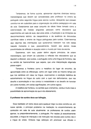 118




      Tentaremos, de forma sucinta, apresentar algumas diretrizes teórico-
metodológicas que devem ser consideradas pelo professor no ensino do
português como segunda língua para alunos surdos, desejando que possam
constituir-se em subsídios para a organização da prática pedagógica em sala
de aula. Gostaríamos que esse conjunto de idéias fosse tomado como a
exteriorização   de   nossas     angústias   pessoais   como       educadora    que
experimentou em sala de aula, dez anos atrás, a frustração e as limitações do
desconhecimento teórico, da inexperiência e da ausência de discussões
científicas sobre o ensino de língua portuguesa para surdos. Externaremos
aqui algumas das orientações que quiséramos tivessem nos sido dadas
naquele   momento     e   que,    possivelmente,   trariam   aos    alunos     novas
possibilidades de reflexão e atuação sobre o mundo por meio da escrita.

      Esperamos, com isso, poder definir alguns princípios, de ordem
metodológica, que sirvam de subsídios à reflexão dos educadores que se
dispõem a oferecer, aos surdos, o português como uma língua de fronteira, não
no sentido de 'barreira/limite' que separa, que uma interpretação aligeirada
possa sugerir.
      Tomamos a fronteira como a metáfora do lugar de encontro, da
aproximação entre as diferenças; como um lugar onde ao mesmo tempo em
que nos sentimos em casa na língua, vivenciamos a condição babélica de
estranhamento na língua do outro com a qual nos defrontamos, que nos
desafia a acomodação e nos conduz à instabilidade e ao desafio de transitar
em outros mundos, em outras significações, em outros signos.
      A metáfora da fronteira, no sentido que a tomamos, conduz muito mais à
possibilidade de aproximação do que à do afastamento.


O professor de surdos deve ser bilíngüe.


   Essa realidade um tanto óbvia para qualquer leigo na área constitui-se, em
nossa opinião, o principal problema na mediação no encaminhamento de
conteúdos em sala de aula atualmente: os professores de surdos usam
apenas, ou preponderantemente, o português. Por razões já exaustivamente
discutidas, a língua de interação e de instrução nas escolas para surdos não é
a língua de sinais. Embora haja esforços em promover sua difusão e
 