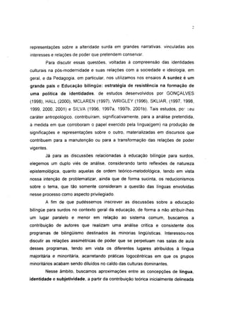 representações sobre a alteridade surda em grandes narrativas, vinculadas aos
interesses e relações de poder que pretendem conservar.
        Para discutir essas questões, voltadas à compreensão das identidades
culturais na pós-modernidade e suas relações com a sociedade e ideologia, em
geral, e da Pedagogia, em particular, nos utilizamos nos ensaios A surdez é um
grande país e Educação bilíngüe: estratégia de resistência na formação de
uma política de identidades, de estudos desenvolvidos por GONÇALVES
(1998), HALL (2000), MCLAREN (1997), WRIGLEY (1996), SKLIAR, (1997, 1998,
1999, 2000, 2001) e SILVA (1996, 1997a, 1997b, 2001b). Tais estudos, por seu
caráter antropológico, contribuíram, significativamente, para a análise pretendida,
à medida em que corroboram o papel exercido pela língua(gem) na produção de
significações e representações sobre o outro, materializadas em discursos que
contribuem para a manutenção ou para a transformação das relações de poder
vigentes.
        Já para as discussões relacionadas à educação bilíngüe para surdos,
elegemos um duplo viés de análise, considerando tanto reflexões de natureza
epistemológica, quanto aquelas de ordem teórico-metodológica, tendo em vista
nossa intenção de problematizar, ainda que de forma sucinta, os reducionismos
sobre o tema, que tão somente consideram a questão das línguas envolvidas
nesse processo como aspecto privilegiado.
        A fim de que pudéssemos inscrever as discussões sobre a educação
bilíngüe para surdos no contexto geral da educação, de forma a não atribuir-lhes
um lugar paralelo e menor em relação ao sistema comum, buscamos a
contribuição de autores que realizam uma análise crítica e consistente dos
programas de bilingüismo destinados às minorias lingüísticas. Interessou-nos
discutir as relações assimétricas de poder que se perpetuam nas salas de aula
desses programas, tendo em vista os diferentes lugares atribuídos à língua
majoritária e minoritária, acarretando práticas logocêntricas em que os grupos
minoritários acabam sendo diluídos no caldo das culturas dominantes.
        Nesse âmbito, buscamos aproximações entre as concepções de língua,
identidade e subjetividade, a partir da contribuição teórica inicialmente delineada
 