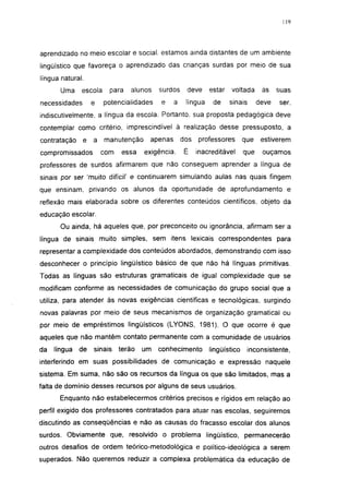 119




aprendizado no meio escolar e social, estamos ainda distantes de um ambiente
lingüístico que favoreça o aprendizado das crianças surdas por meio de sua
língua natural.
       Uma    escola     para   alunos    surdos    deve     estar   voltada      às    suas
necessidades       e   potencialidades    e    a    língua    de     sinais      deve   ser,
indiscutivelmente, a língua da escola. Portanto, sua proposta pedagógica deve
contemplar como critério, imprescindível à realização desse pressuposto, a
contratação    e   a   manutenção     apenas       dos   professores       que    estiverem
compromissados         com   essa    exigência.    É     inacreditável     que    ouçamos
professores de surdos afirmarem que não conseguem aprender a língua de
sinais por ser 'muito difícil' e continuarem simulando aulas nas quais fingem
que ensinam, privando os alunos da oportunidade de aprofundamento e
reflexão mais elaborada sobre os diferentes conteúdos científicos, objeto da
educação escolar.
       Ou ainda, há aqueles que, por preconceito ou ignorância, afirmam ser a
língua de sinais muito simples, sem itens lexicais correspondentes para
representar a complexidade dos conteúdos abordados, demonstrando com isso
desconhecer o princípio lingüístico básico de que não há línguas primitivas.
Todas as línguas são estruturas gramaticais de igual complexidade que se
modificam conforme as necessidades de comunicação do grupo social que a
utiliza, para atender às novas exigências cientificas e tecnológicas, surgindo
novas palavras por meio de seus mecanismos de organização gramatical ou
por meio de empréstimos lingüísticos (LYONS, 1981). O que ocorre é que
aqueles que não mantêm contato permanente com a comunidade de usuários
da   língua   de   sinais    terão   um   conhecimento       lingüístico      inconsistente,
interferindo em suas possibilidades de comunicação e expressão naquele
sistema. Em suma, não são os recursos da língua os que são limitados, mas a
falta de domínio desses recursos por alguns de seus usuários.
       Enquanto não estabelecermos critérios precisos e rígidos em relação ao
perfil exigido dos professores contratados para atuar nas escolas, seguiremos
discutindo as conseqüências e não as causas do fracasso escolar dos alunos
surdos. Obviamente que, resolvido o problema lingüístico, permanecerão
outros desafios de ordem teórico-metodológica e político-ideológica a serem
superados. Não queremos reduzir a complexa problemática da educação de
 