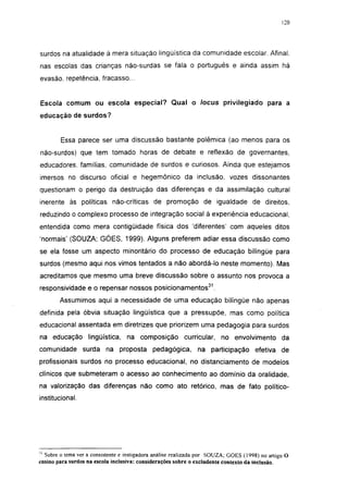 120




surdos na atualidade à mera situação lingüística da comunidade escolar. Afinal,
nas escolas das crianças não-surdas se fala o português e ainda assim há
evasão, repetência, fracasso...


Escola comum ou escola especial? Qual o locus privilegiado para a
educação de surdos?


        Essa parece ser uma discussão bastante polêmica (ao menos para os
não-surdos) que tem tomado horas de debate e reflexão de governantes,
educadores, famílias, comunidade de surdos e curiosos. Ainda que estejamos
imersos no discurso oficial e hegemônico da inclusão, vozes dissonantes
questionam o perigo da destruição das diferenças e da assimilação cultural
inerente às políticas não-críticas de promoção de igualdade de direitos,
reduzindo o complexo processo de integração social à experiência educacional,
entendida como mera contigüidade física dos 'diferentes' com aqueles ditos
'normais' (SOUZA; GÓES, 1999). Alguns preferem adiar essa discussão como
se ela fosse um aspecto minoritário do processo de educação bilíngüe para
surdos (mesmo aqui nos vimos tentados a não abordá-lo neste momento). Mas
acreditamos que mesmo uma breve discussão sobre o assunto nos provoca a
responsividade e o repensar nossos posicionamentos 31 .

        Assumimos aqui a necessidade de uma educação bilíngüe não apenas
definida pela óbvia situação lingüística que a pressupõe, mas como política
educacional assentada em diretrizes que priorizem uma pedagogia para surdos
na educação lingüística, na composição curricular, no envolvimento da
comunidade surda na proposta pedagógica,                       na participação efetiva de
profissionais surdos no processo educacional, no distanciamento de modelos
clínicos que submeteram o acesso ao conhecimento ao domínio da oralidade,
na valorização das diferenças não como ato retórico, mas de fato político-
institucional.




'' Sobre o tema ver a consistente e instigadora análise realizada por SOUZA; GÓES (1998) no artigo O
ensino para surdos na escola inclusiva: considerações sobre o excludente contexto da inclusão.
 