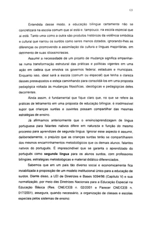 121




      Entendida desse modo, a educação            bilíngüe certamente não se
concretizará na escola comum que aí está e, tampouco, na escola especial que
aí está. Tanto uma como a outra são produtos históricos da violência simbólica
e cultural que narrou os surdos como seres menos dotados, ignorando-lhes as
diferenças ou promovendo a assimilação da cultura e línguas majoritárias, em
detrimento de suas idiossincrasias.
      Assumir a necessidade de um projeto de mudança significa empenhar-
se numa transformação estrutural das práticas e políticas vigentes em uma
ação em cadeia que envolva os governos federal, estaduais e municipais.
Enquanto isso, ideal será a escola (comum ou especial) que tenha a clareza
desses pressupostos e esteja caminhando para consolidá-los em uma proposta
pedagógica voltada às mudanças filosóficas, ideológicas e pedagógicas deles
decorrentes.
      Ainda assim, é fundamental que fique claro que, no que se refere às
práticas de letramento em uma proposta de educação bilíngüe, é inadmissível
supor que crianças surdas e ouvintes possam compartilhar das mesmas
estratégias de ensino.
      Já afirmamos anteriormente que o ensino/aprendizagem de língua
portuguesa para falantes nativos difere em natureza e função do mesmo
processo para aprendizes de segunda língua. Ignorar esse aspecto é assumir,
deliberadamente, o prejuízo que as crianças surdas terão se compartilharem
dos mesmos encaminhamentos metodológicos que os demais alunos, falantes
nativos do português. É imprescindível que se garanta o aprendizado do
português como segunda língua para os alunos surdos, com professores
bilíngües, estratégias metodológicas e material didático diferenciados.
      Sabemos que em um país tão diverso social e economicamente fica
inviabilizada a proposição de um modelo institucional único para a educação de
surdos. Diante disso, a LEI de Diretrizes e Bases 9394/96 (Capítulo V) e sua
normatização, por meio das Diretrizes Nacionais para a Educação Especial na
Educação Básica     (Res. C NE/C EB n. 02/2001 e Parecer CNE/CEB n.
017/2001), assegura, quando necessário, a organização de classes e escolas
especiais pelos sistemas de ensino:
 