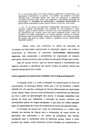 122




        Art. 12. As escolas podem criar ciasses especiais transitórias e extraordinárias, cuja
        organização fundamente-se no Capítulo II da LDBEN, nas diretrizes curriculares
        nacionais para a Educação Básica, bem como nos referenciais e parâmetros
        curriculares nacionais, para alunos que apresentem dificuldades acentuadas de
        aprendizagem ou condições de comunicação e sinalização diferenciadas dos
        demais alunos e demandem ajudas e apoios intensos e contínuos, (grifo nosso)

        (...) Art. 13. Os alunos que apresentam necessidades educacionais especiais e
        requeiram atenção individualizada nas atividades da vida autônoma e social;
        recursos, ajudas e apoios intensos e contínuos, bem como adaptações curriculares
        tão significativas que a escola comum não tenha conseguido prover, podem ser
        atendidos, em caráter extraordinário, em escolas especiais, públicas ou privadas,
        atendimento esse complementado, sempre que necessário e de maneira articulada,
        por serviços das áreas de Saúde. Trabalho e Assistência Social. (RESOLUÇÃO
        CNE/CEB n.02/2001)


               Desse    modo,     sem entrarmos         no mérito      da discussão        da
concepção de diversidade subentendida na legislação vigente, que unifica e
essencializa   as   diferenças      na   expressão      necessidades         educacionais
especiais, está assegurada a possibilidade da organização de espaços
alternativos, dentro da escola, para a prática de educação bilíngüe para surdos.
      Seja em escola comum, seja em escola especial é insustentável que
sigamos ignorando a ignorância dos alunos surdos na grande maioria dos
projetos educacionais que aí estão.


Como organizar as turmas para o trabalho com a língua portuguesa?


      A seriação ainda é o modo privilegiado de seqüenciação do fluxo da
escolarização na Educação Básica, ainda que a LEI de Diretrizes e Bases
9394/96 (Art. 23) permita a instituição de formas diferenciadas de organização
(ciclos, etapas, fases), que em muito beneficiariam o atendimento às diferenças
de ritmo e estilo de aprendizagem dos alunos. A seriação estabelece uma
camisa de força que inflexibiliza a formação de grupos conforme seu
conhecimento prévio em língua portuguesa, o que seria um critério bastante
lógico na organização de turmas em programas de ensino de segunda língua.
      A formação de grupos por níveis de conhecimento é o critério mais
utilizado nas escolas de línguas para a composição de novas turmas; os
aprendizes são submetidos           a um exame de proficiência               que fornece
indicadores para o nivelamento entre os diferentes grupos. Assim, é muito
provável que nesses cursos tenhamos turmas formadas por adolescentes e
 