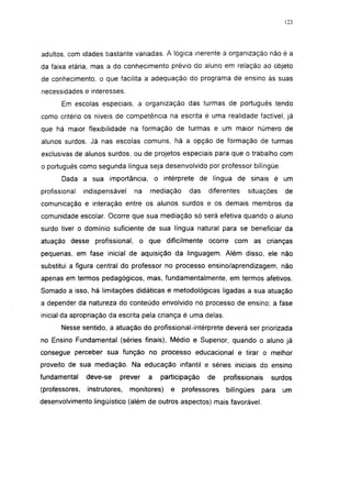 adultos, com idades bastante variadas. A lógica inerente à organização não é a
da faixa etária, mas a do conhecimento prévio do aluno em relação ao objeto
de conhecimento, o que facilita a adequação do programa de ensino às suas
necessidades e interesses.
       Em escolas especiais, a organização das turmas de português tendo
como critério os níveis de competência na escrita é uma realidade factível, já
que há maior flexibilidade na formação de turmas e um maior número de
alunos surdos. Já nas escolas comuns, há a opção de formação de turmas
exclusivas de alunos surdos, ou de projetos especiais para que o trabalho com
o português como segunda língua seja desenvolvido por professor bilíngüe.
       Dada a sua importância, o intérprete de língua de sinais é um
profissional    indispensável    na   mediação     das   diferentes    situações   de
comunicação e interação entre os alunos surdos e os demais membros da
comunidade escolar. Ocorre que sua mediação só será efetiva quando o aluno
surdo tiver o domínio suficiente de sua língua natural para se beneficiar da
atuação desse profissional, o que dificilmente ocorre com as crianças
pequenas, em fase inicial de aquisição da linguagem. Além disso, ele não
substitui a figura central do professor no processo ensino/aprendizagem, não
apenas em termos pedagógicos, mas, fundamentalmente, em termos afetivos.
Somado a isso, há limitações didáticas e metodológicas ligadas a sua atuação
a depender da natureza do conteúdo envolvido no processo de ensino; a fase
inicial da apropriação da escrita pela criança é uma delas.
       Nesse sentido, a atuação do profissional-intérprete deverá ser priorizada
no Ensino Fundamental (séries finais), Médio e Superior, quando o aluno já
consegue perceber sua função no processo educacional e tirar o melhor
proveito de sua mediação. Na educação infantil e séries iniciais do ensino
fundamental     deve-se     prever    a   participação   de    profissionais   surdos
(professores,    instrutores,   monitores)   e   professores   bilíngües   para    um
desenvolvimento lingüístico (além de outros aspectos) mais favorável.
 