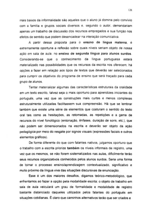 126




mais baixos da informalidade são aqueles que o aluno já domina pelo convívio
com a família e grupos sociais diversos e. segundo o autor, demandariam
apenas um trabalho de discussão dos recursos empregados e sua função nos
efeitos de sentido que podem desencadear na interação comunicativa.
      A partir dessa     proposta   para o ensino     de    língua   materna, é
extremamente oportuna a reflexão sobre quais níveis seriam objeto de nossa
ação em sala de aula, no ensino de segunda língua para alunos surdos.
Considerando-se    que   o   conhecimento     da   língua   portuguesa    estará
materializado nas possibilidades que os recursos da escrita nos oferecem, há
opções a fazer em relação aos tipos de textos que deverão ser selecionados
para cumprir os objetivos do programa de ensino que será traçado para cada
grupo de alunos.

      Tentar materializar algumas das características estruturais da oralidade
em um texto escrito, talvez seja o mais oportuno para aprendizes iniciantes do
português, uma vez que as construções mais curtas e menos complexas
estruturalmente utilizadas facilitassem sua compreensão. Há que se lembrar
também que existe uma série de elementos que costuram o sentido do texto
oral tais como as hesitações, as retomadas, as repetições e a gama de
recursos do nível fonológico (entonação, ênfases, duração de sons, etc.), que
não podem ser dimensionados na escrita e deverão ser objeto da ação
pedagógica por meio do resgate por signos visuais (expressões faciais e outros
elementos gráficos).
      De forma diferente do que com falantes nativos, julgamos oportuno que
o trabalho com a escrita priorize também os níveis informais de registro, uma
vez que os mesmos, se não forem sistematizados nas aulas, dificilmente terão
seus recursos organizativos conhecidos pelos alunos surdos. Seria uma forma
de tornar o processo ensino/aprendizagem contextualizado, significativo e
muito próximo da língua viva das situações discursivas de enunciação.
      Esse é um dos maiores desafios, digamos teórico-metodológico, que
enfrentamos ao fazer a opção pela modalidade escrita: o objeto de trabalho em
sala de aula veiculará um grau de formalidade e modalidade de registro
bastante distanciado daqueles utilizados pelos falantes do português em
situações cotidianas. É claro que caminhos alternativos terão que ser criados e
 