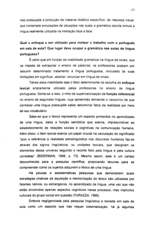 127




isso pressupõe a produção de material didático específico, de natureza visual,
que contemple simulações de situações nas quais a gramática escrita simule a
língua realmente utilizada na interação face a face.


Qual o enfoque a ser utilizado para nortear o trabalho com o português
em sala de aula? Que lugar deve ocupar a gramática nas aulas de língua
portuguesa?
          É certo que em função da inabilidade gramatical na língua de sinais, que
os impede de extrapolar o ensino de palavras, os professores acabam por
assumir determinado tratamento à língua portuguesa, vinculado às suas
limitações em significar, abstrair, enunciar em língua de sinais.
      Talvez essa inabilidade seja o fator determinante na escolha do enfoque
lexical     amplamente     utilizado   pelas   professoras    no     ensino   de   língua
portuguesa. Soma-se a isso, o mito da supervalorização da função referencial
no ensino de segundas línguas, cuja apreensão demanda o raciocínio de que
conhecer uma língua pressupõe saber denominar fatos da realidade por meio
de seu vocabulário.
      Sabe-se que o léxico representa um aspecto primordial no aprendizado
de uma língua, dada a função semiótica que exerce, imprescindível ao
estabelecimento de relações sociais e cognitivas na comunicação humana.
Além disso, o item lexical exerce um papel crucial na veiculação do significado
"pois a referência à realidade extralingüística nos discursos humanos faz-se
através dos signos lingüísticos, ou unidades lexicais, que designam os
elementos desse universo segundo o recorte feito pela língua e pela cultura
correlatas" (BIDERMAN, 1998, p. 73). Mesmo assim, este é um campo
desconhecido para a pesquisa             científica,   propiciando    lacunas para se
compreender como os sujeitos adquirem o léxico de uma língua.
      Há      poucas   e   assistemáticas      pesquisas     que     demonstrem    quais
estratégias criativas de aquisição e memorização do léxico são utilizadas por
falantes nativos, ou estrangeiros, no aprendizado da língua, uma vez que não
estão envolvidos apenas aspectos cognitivos nesse processo, mas implícitos
culturais do grupo social em questão (TURAZZA, 1998).
      Embora negligenciada pela pesquisa lingüística e tomada em sala de
aula como um aspecto que não requer sistematização, há já algumas
 