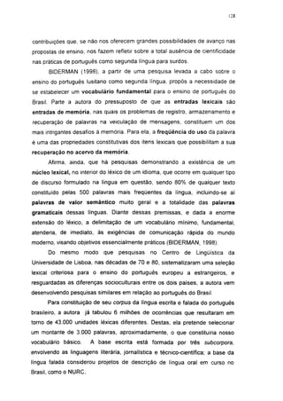 128




contribuições que, se não nos oferecem grandes possibilidades de avanço nas
propostas de ensino, nos fazem refletir sobre a total ausência de cientificidade
nas práticas de português como segunda língua para surdos.
       BIDERMAN (1998), a partir de uma pesquisa levada a cabo sobre o
ensino do português lusitano como segunda língua, propôs a necessidade de
se estabelecer um vocabulário fundamental para o ensino de português do
Brasil. Parte a autora do pressuposto de que as entradas lexicais são
entradas de memória, nas quais os problemas de registro, armazenamento e
recuperação de palavras na veiculação de mensagens, constituem um dos
mais intrigantes desafios à memória. Para ela, a freqüência do uso da palavra
é uma das propriedades constitutivas dos itens lexicais que possibilitam a sua
recuperação no acervo da memória.

      Afirma, ainda, que há pesquisas demonstrando a existência de um
núcleo lexical, no interior do léxico de um idioma, que ocorre em qualquer tipo
de discurso formulado na língua em questão, sendo 80% de qualquer texto
constituído pelas 500 palavras mais freqüentes da língua, incluindo-se aí
palavras de valor semântico muito geral e a totalidade das palavras
gramaticais dessas línguas. Diante dessas premissas, e dada a enorme
extensão do léxico, a delimitação de um vocabulário mínimo, fundamental,
atenderia, de imediato, às exigências de comunicação rápida do mundo
moderno, visando objetivos essencialmente práticos (BIDERMAN, 1998).
      Do mesmo        modo   que   pesquisas   no   Centro   de   Lingüística   da
Universidade de Lisboa, nas décadas de 70 e 80, sistematizaram uma seleção
lexical criteriosa para o ensino do português europeu a estrangeiros, e
resguardadas as diferenças socioculturais entre os dois países, a autora vem
desenvolvendo pesquisas similares em relação ao português do Brasil.
      Para constituição de seu corpus da língua escrita e falada do português
brasileiro, a autora já tabulou 6 milhões de ocorrências que resultaram em
torno de 43.000 unidades léxicas diferentes. Destas, ela pretende selecionar
um montante de 3.000 palavras, aproximadamente, o que constituiria nosso
vocabulário básico.    A base escrita está formada por três          subcorpora,
envolvendo as linguagens literária, jornalística e técnico-científica; a base da
língua falada considerou projetos de descrição de língua oral em curso no
Brasil, como o NURC.
 