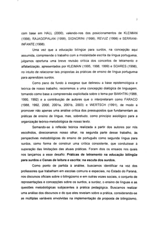 com base em HALL (2000), valendo-nos dos posicionamentos de KLEIMAN
(1998), RAJAGOPALAN (1998), SIGNORINI (1998), REVUZ (1998) e SERRANI-
INFANTE (1998).
        Uma vez que a educação bilíngüe para surdos, na concepção aqui
assumida, compreende o trabalho com a modalidade escrita da língua portuguesa,
julgamos oportuna uma breve revisão crítica dos conceitos de Ietramento e
alfabetização, apresentados por KLEIMAN (1995, 1998, 1999) e SOARES (1998),
no intuito de relacionar tais propostas às práticas de ensino de língua portuguesa
para aprendizes surdos.
       Como pano de fundo à exegese que delineou a base epistemológica e
teórica de nosso trabalho, recorremos a uma concepção dialógica de linguagem,
tomando como base a compreensão explicitada sobre o tema por BAKHTIN (1988,
1990, 1992) e a contribuição de autores que o interpretaram como FARACO
(1988, 1992, 2000, 2001a, 2001b, 2003) e WERTSCH (1991), de modo a
promover não apenas uma análise crítica dos pressupostos que fundamentam as
práticas de ensino de língua, mas, sobretudo, como princípio axiológico para a
organização teórico-metodológica de nosso texto.
       Somando-se à reflexão teórica realizada a partir dos autores por nós
escolhidos, direcionamos nosso olhar, na segunda parte desse trabalho, às
perspectivas metodológicas do ensino de português como segunda língua para
surdos, como forma de construir uma crítica consistente, que conduzisse à
superação das limitações das atuais práticas. Foram dois os ensaios nos quais
nos lançamos a esse desafio: Práticas de Ietramento na educação bilíngüe
para surdos e Cenas de leitura e escrita: na escuta dos surdos.
       Como ponto de partida à análise, buscamos identificar na voz dos
professores que trabalham em escolas comuns e especiais, no Estado do Paraná,
nos discursos oficiais sobre o bilingüismo e em outras vozes sociais, o conjunto de
representações e concepções sobre os surdos, a surdez, o ensino de línguas e as
questões metodológicas subjacentes à prática pedagógica. Buscamos realizar
uma análise dos discursos e do que eles revelam sobre a prática, considerando-se
as múltiplas variáveis envolvidas na implementação da proposta de bilingüismo,
 