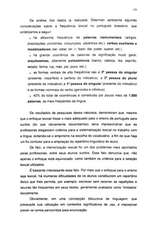 129




       Da análise dos dados já realizada. Biderman apresenta algumas
considerações     sobre     a freqüência    lexical    no português      brasileiro,   que
sintetizamos a seguir:
       .   há   altíssima     freqüência   de   palavras      instrumentais      (artigos,
     preposições, pronomes, conjunções, advérbios etc.), verbos auxiliares e
     modalizadores (ser, estar, ter, ir, fazer, dar. poder, querer, etc.);
       .   há grande ocorrência de palavras de significação muito geral,
     arquilexemas, altamente polissêmicos (banco, cabeça, dia, espírito,
     estado, forma, luz, mão, pai, povo, etc.);
       .   as formas verbais de alta freqüência são a 3a pessoa do singular
     (presente, imperfeito e perfeito do indicativo), a 3a pessoa do plural
     (presente do indicativo) a 1 a pessoa do singular (presente do indicativo)
     e as formas nominais do verbo (gerúndio e infinitivo);
       . 42% do total de ocorrências é constituído por pouco mais de 1.000
     palavras, as mais freqüentes da língua.


       Os resultados de pesquisas dessa natureza, demonstram que, mesmo
que o enfoque lexical fosse o mais adequado para o ensino de português para
surdos (do que        obviamente     discordamos)       seria imprescindível     que as
professoras elegessem critérios para a sistematização lexical no trabalho com
a língua, evitando-se o empirismo na escolha do vocabulário, a fim de que haja
um fio condutor para a ampliação do repertório lingüístico do aluno.
       De fato, a memorização lexical foi um dos problemas mais apontados
pelas professoras, entre seus alunos surdos. Esse fato denuncia que, não
apenas o enfoque está equivocado, como também os critérios para a seleção
lexical utilizados.
       É bastante interessante esse fato. Por mais que o enfoque para o ensino
seja lexical, há inúmeras dificuldades de os alunos constituírem um repertório
léxico que lhes permita, por exemplo, escrever sem recorrer às repetições e
lacunas tão freqüentes em seus textos, geralmente avaliados como 'limitados'
lexicalmente.
       Obviamente,       em    uma   concepção        discursiva   de   linguagem,     que
pressupõe sua utilização em contextos significativos de uso, é impossível
prever os rumos percorridos pela enunciação.
 