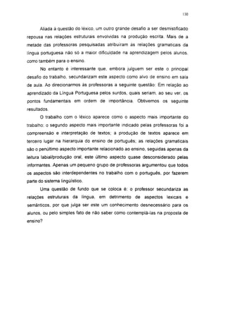 130




      Aliada à questão do léxico, um outro grande desafio a ser desmistificado
repousa nas relações estruturais envolvidas na produção escrita. Mais de a
metade das professoras pesquisadas atribuíram às relações gramaticais da
língua portuguesa não só a maior dificuldade na aprendizagem pelos alunos,
como também para o ensino.
      No entanto é interessante que, embora julguem ser este o principal
desafio do trabalho, secundarizam este aspecto como alvo de ensino em sala
de aula. Ao direcionarmos às professoras a seguinte questão: Em relação ao
aprendizado da Língua Portuguesa pelos surdos, quais seriam, ao seu ver, os
pontos fundamentais em ordem de importância. Obtivemos os seguinte
resultados.
      O trabalho com o léxico aparece como o aspecto mais importante do
trabalho; o segundo aspecto mais importante indicado pelas professoras foi a
compreensão e interpretação de textos; a produção de textos aparece em
terceiro lugar na hierarquia do ensino de português; as relações gramaticais
são o penúltimo aspecto importante relacionado ao ensino, seguidas apenas da
leitura labial/produção oral, este último aspecto quase desconsiderado pelas
informantes. Apenas um pequeno grupo de professoras argumentou que todos
os aspectos são interdependentes no trabalho com o português, por fazerem
parte do sistema lingüístico.
      Uma questão de fundo que se coloca é: o professor secundariza as
relações estruturais   da língua, em detrimento     de aspectos    lexicais    e
semânticos, por que julga ser este um conhecimento desnecessário para os
alunos, ou pelo simples fato de não saber como contemplá-las na proposta de
ensino?
 