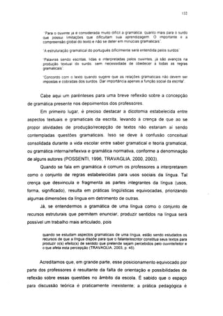 132




        "Para o ouvinte já é considerada muito difícil a gramática, quanto mais para o surdo
       que possui limitações que dificultam sua aprendizagem. O importante é a
       compreensão global do texto e não se deter em minúcias gramaticais ".

       "A estruturação gramatical do português dificilmente será entendida pelos surdos".

       "Palavras sendo escritas, lidas e interpretadas pelos ouvintes, já são avanços na
       produção textual do surdo, sem necessidade de obedecer a todas as regras
       gramaticais'.

       "Concordo com o texto quando sugere que as relações gramaticais não devem ser
       impostas e cobradas dos surdos. Dar importância apenas a função social da escrita".


      Cabe aqui um parênteses para uma breve reflexão sobre a concepção
de gramática presente nos depoimentos dos professores.
      Em primeiro lugar, é preciso destacar a dicotomía estabelecida entre
aspectos textuais e gramaticais da escrita, levando à crença de que ao se
propor atividades de produção/recepção de textos não estariam aí sendo
contempladas questões gramaticais. Isso se deve à confusão conceituai
consolidada durante a vida escolar entre saber gramatical e teoria gramatical,
ou gramática interna/reflexiva e gramática normativa, conforme a denominação
de alguns autores (POSSENTI, 1996, TRAVAGLIA, 2000, 2003).
      Quando se fala em gramática é comum os professores a interpretarem
como o conjunto de regras estabelecidas para usos sociais da língua. Tal
crença que desvincula e fragmenta as partes integrantes da língua (usos,
forma, significado), resulta em práticas lingüísticas equivocadas, priorizando
algumas dimensões da língua em detrimento de outras.
      Já, se entendermos a gramática de uma língua como o conjunto de
recursos estruturais que permitem enunciar, produzir sentidos na língua será
possível um trabalho mais articulado, pois

       quando se estudam aspectos gramaticais de uma língua, estão sendo estudados os
       recursos de que a língua dispõe para que o falante/escritor constitua seus textos para
       produzir o(s) efeito(s) de sentido que pretende sejam percebidos pelo ouvinte/leitor e
       o que afeta esta percepção (TRAVAGLIA, 2003, p. 45).


      Acreditamos que, em grande parte, esse posicionamento equivocado por
parte dos professores é resultante da falta de orientação e possibilidades de
reflexão sobre essas questões no âmbito da escola. É sabido que o espaço
para discussão teórica é praticamente inexistente; a prática pedagógica é
 