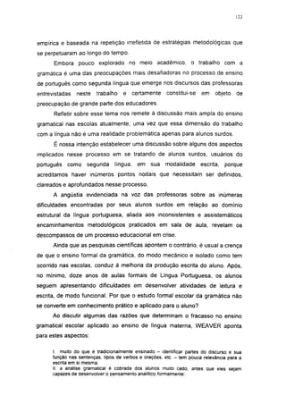 133




empírica e baseada na repetição irrefletida de estratégias metodológicas que
se perpetuaram ao longo do tempo.
      Embora pouco explorado no meio acadêmico, o trabalho com a
gramática é uma das preocupações mais desafiadoras no processo de ensino
de português como segunda língua que emerge nos discursos das professoras
entrevistadas   neste    trabalho    e     certamente   constitui-se   em    objeto   de
preocupação de grande parte dos educadores.
      Refletir sobre esse tema nos remete à discussão mais ampla do ensino
gramatical nas escolas atualmente, uma vez que essa dimensão do trabalho
com a língua não é uma realidade problemática apenas para alunos surdos.
      É nossa intenção estabelecer uma discussão sobre alguns dos aspectos
implicados nesse processo em se tratando de alunos surdos, usuários do
português   como     segunda     língua,    em   sua    modalidade     escrita,   porque
acreditamos haver inúmeros pontos nodais que necessitam ser definidos,
clareados e aprofundados nesse processo.
      A angústia evidenciada na voz das professoras sobre as inúmeras
dificuldades encontradas por seus alunos surdos em relação ao domínio
estrutural da língua portuguesa, aliada aos inconsistentes e assistemátícos
encaminhamentos metodológicos praticados em sala de aula, revelam os
descompassos de um processo educacional em crise.
      Ainda que as pesquisas científicas apontem o contrário, é usual a crença
de que o ensino formal da gramática, do modo mecânico e isolado como tem
ocorrido nas escolas, conduz à melhoria da produção escrita do aluno. Após,
no mínimo, doze anos de aulas formais de Língua Portuguesa, os alunos
seguem apresentando dificuldades em desenvolver atividades de leitura e
escrita, de modo funcional. Por que o estudo formal escolar da gramática não
se converte em conhecimento prático e aplicado para o aluno?
      Ao discutir algumas das razões que determinam o fracasso no ensino
gramatical escolar aplicado ao ensino de língua materna, WEAVER aponta
para estes aspectos:

      I. muito do que é tradicionalmente ensinado - identificar partes do discurso e sua
      função nas sentenças, tipos de verbos e orações, etc. - tem pouca relevância para a
      escrita em si mesma;
      II. a análise gramatical é cobrada dos alunos muito cedo, antes que eles sejam
      capazes de desenvolver o pensamento analítico formalmente:
 