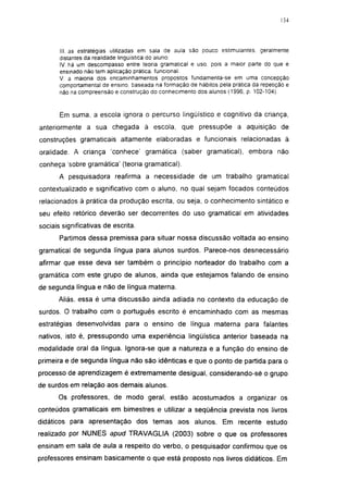 134




       III. as estrategias utilizadas em sala de aula são pouco estimulantes, geralmente
       distantes da realidade lingüística do aluno:
       IV. há um descompasso entre teoria gramatical e uso. pois a maior parte do que é
       ensinado não tem aplicação prática, funcional:
       V. a maioria dos encaminhamentos propostos fundamenta-se em uma concepção
       comportamental de ensino, baseada na formação de hábitos pela prática da repetição e
       não na compreensão e construção do conhecimento dos alunos (1996, p. 102-104).


       Em suma, a escola ignora o percurso lingüístico e cognitivo da criança,
anteriormente a sua chegada à escola, que pressupõe a aquisição de
construções gramaticais altamente elaboradas e funcionais relacionadas à
oralidade. A criança 'conhece' gramática (saber gramatical), embora não
conheça sobre gramática' (teoria gramatical).
       A pesquisadora reafirma a necessidade de um trabalho gramatical
contextualizado e significativo com o aluno, no qual sejam focados conteúdos
relacionados à prática da produção escrita, ou seja, o conhecimento sintático e
seu efeito retórico deverão ser decorrentes do uso gramatical em atividades
sociais significativas de escrita.
       Partimos dessa premissa para situar nossa discussão voltada ao ensino
gramatical de segunda língua para alunos surdos. Parece-nos desnecessário
afirmar que esse deva ser também o princípio norteador do trabalho com a
gramática com este grupo de alunos, ainda que estejamos falando de ensino
de segunda língua e não de língua materna.
      Aliás, essa é uma discussão ainda adiada no contexto da educação de
surdos. O trabalho com o português escrito é encaminhado com as mesmas
estratégias desenvolvidas para o ensino de língua materna para falantes
nativos, isto é, pressupondo uma experiência lingüística anterior baseada na
modalidade oral da língua. Ignora-se que a natureza e a função do ensino de
primeira e de segunda língua não são idênticas e que o ponto de partida para o
processo de aprendizagem é extremamente desigual, considerando-sé o grupo
de surdos em relação aos demais alunos.
      Os professores, de modo geral, estão acostumados a organizar os
conteúdos gramaticais em bimestres e utilizar a seqüência prevista nos livros
didáticos para apresentação dos temas aos alunos. Em recente estudo
realizado por NUNES apud TRAVAGLIA (2003) sobre o que os professores
ensinam em sala de aula a respeito do verbo, o pesquisador confirmou que os
professores ensinam basicamente o que está proposto nos livros didáticos. Em
 