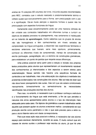 135




análise de 15 coleções (60 volumes) de livros, incluindo aqueles recomendados
pelo MEC, constatou que o estudo realizado é predominantemente teórico e
voltado quase que exclusivamente para a forma, sem preocupação com o uso
e a significação. Dá-se muita atenção a aspectos formais e quase não há
preocupação com aspectos funcionais da língua.
      Certamente esse encaminhamento pode ser uma maneira cômoda de
dar unidade aos conteúdos trabalhados em diferentes turmas e cumprir os
objetivos de ensino previstos no planejamento, mas certamente é inadequado
em se tratando de aprendizagem. Como sabemos que os grupos de alunos
não   são   homogêneos     e   têm   conhecimentos       em   níveis    variados   de
complexidade na língua portuguesa, a depender das experiências familiares e
escolares   anteriores   que   tiveram,   seria   mais   oportuno,     primeiramente,
conhecer os diferentes níveis de compreensão, manejo de convenções da
escrita (pontuação, paragrafação, etc.) e domínio de construções gramaticais,
para estabelecer um ponto de partida que respeite essas diferenças.

      Uma prática possível seria partir para a edição e revisão dos próprios
textos produzidos pelos alunos que representariam um levantamento razoável
dos conhecimentos já interiorizados e dos aspectos a serem eleitos para
sistematização. Nesse sentido não haveria uma seqüência fechada de
conteúdos a ser trabalhada, mas uma adequação dos objetivos à realidade dos
problemas evidenciados nas construções dos alunos. Não se trata de dizer que
não deva haver planejamento das aulas, mas sim que ele estará condicionado
mensalmente,     bimestralmente      ou     semestralmente      às      necessidades
identificadas nas produções escritas dos alunos.
      Para isso, no entanto, é necessário que o professor conheça a estrutura
e o funcionamento da língua que está ensinando, a fim de que perceba a
natureza dos erros apresentados pelos alunos e o tipo de intervenção mais
adequada para cada caso. Os tópicos da gramática a serem trabalhados serão
aqueles que possam ajudar os alunos a escrever melhor, considerando-se sua
produção escrita como parâmetro e não o que está previsto para a série ou
para o aluno falante nativo em idade correspondente.
      Para que essa ação seja possível e efetiva, é necessário dar aos alunos
espaço para escrever diariamente, durante as aulas. É muito comum que em
classes de alunos surdos o professor seja escriba do aluno, já que há uma
 