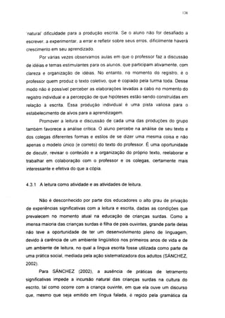 136




'natural' dificuldade para a produção escrita. Se o aluno não for desafiado a
escrever, a experimentar, a errar e refletir sobre seus erros, dificilmente haverá
crescimento em seu aprendizado.
         Por várias vezes observamos aulas em que o professor faz a discussão
de idéias e temas estimulantes para os alunos, que participam ativamente, com
clareza e organização de idéias. No entanto, no momento do registro, é o
professor quem produz o texto coletivo, que é copiado pela turma toda. Desse
modo não é possível perceber as elaborações levadas a cabo no momento do
registro individual e a percepção de que hipóteses estão sendo construídas em
relação à escrita. Essa produção individual é uma pista valiosa para o
estabelecimento de alvos para a aprendizagem.
         Promover a leitura e discussão de cada uma das produções do grupo
também favorece a análise crítica. O aluno percebe na análise de seu texto e
dos colegas diferentes formas e estilos de se dizer uma mesma coisa e não
apenas o modelo único (e correto) do texto do professor. É uma oportunidade
de discutir, revisar o conteúdo e a organização do próprio texto, reelaborar e
trabalhar em colaboração com o professor e os colegas, certamente mais
interessante e efetiva do que a cópia.


4.3.1 A leitura como atividade e as atividades de leitura.


         Não é desconhecido por parte dos educadores o alto grau de privação
de experiências significativas com a leitura e escrita, dadas as condições que
prevalecem no momento atual na educação de crianças surdas. Como a
imensa maioria das crianças surdas é filha de pais ouvintes, grande parte delas
não teve a oportunidade de ter um desenvolvimento pleno de linguagem,
devido à carência de um ambiente lingüístico nos primeiros anos de vida e de
um ambiente de leitura, no qual a língua escrita fosse utilizada como parte de
uma prática social, mediada pela ação sistematizadora dos adultos (SÁNCHEZ,
2002).
         Para   SÁNCHEZ   (2002),   a    ausência   de   práticas   de   letramento
significativas impede a incursão natural das crianças surdas na cultura do
escrito, tal como ocorre com a criança ouvinte, em que ela ouve um discurso
que, mesmo que seja emitido em língua falada, é regido pela gramática da
 